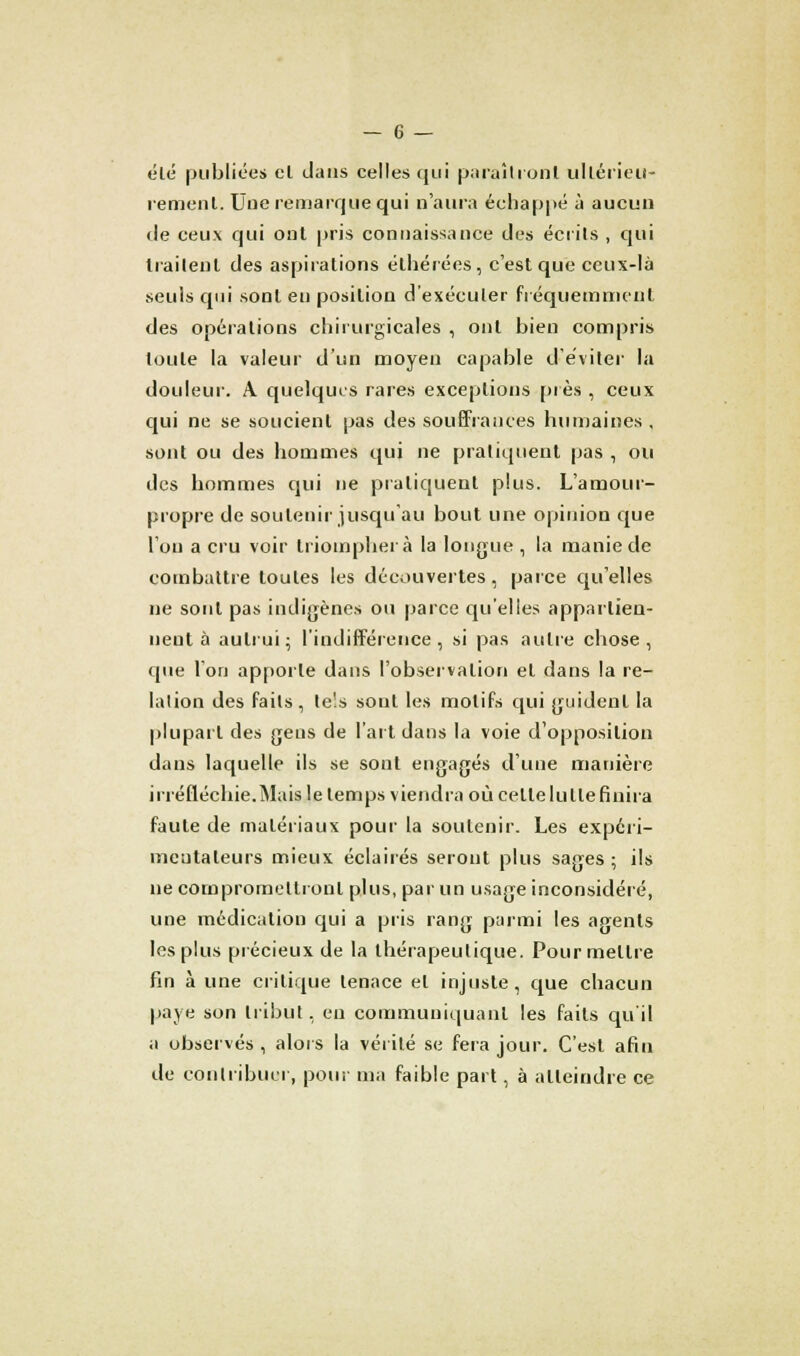 été publiées el dans celles qui paraîtront ultérieu- rement: Uue remarque qui n'aura échappé à aucun de ceux qui ont pris connaissance des écrits , qui traitent des aspirations élhéréos, c'est que ceux-là seuls qui sont en position d'exécuter fréquemment des opérations chirurgicales , ont bien compris toute la valeur d'un moyen capable d'éviter la douleur. A quelques rares exceptions près , ceux qui ne se soucient pas des souffrances humaines , sont ou des hommes qui ne pratiquent pas , ou des hommes qui ne pratiquent plus. L'amour- propre de soutenir jusqu'au bout une opinion que l'on a cru voir triomphera la longue , la manie de combattre toutes les découvertes, parce qu'elles ne sont pas indigènes ou parce qu'elles appartien- nent à autrui; l'indifférence, si pas autre chose, que l'on apporte dans l'observation el dans la re- lation des faits, te'.s sont les motifs qui guident la plupart des gens de l'art dans la voie d'opposition dans laquelle ils se sont engagés d'une manière irréfléchie.Mais le temps viendra où cetlelullefinira faute de matériaux pour la soutenir. Les expéri- mentateurs mieux éclairés seront plus sages ; ils ne compromettront plus, par un usage inconsidéré, une médication qui a pris rang parmi les agents les plus précieux de la thérapeutique. Pour mettre fin à une critique tenace el injuste, que chacun paye son tribut, en communiquant les faits qu'il a observés , alors la vérité se fera jour. C'est afin de contribuer, pour ma faible part, à atteindre ce