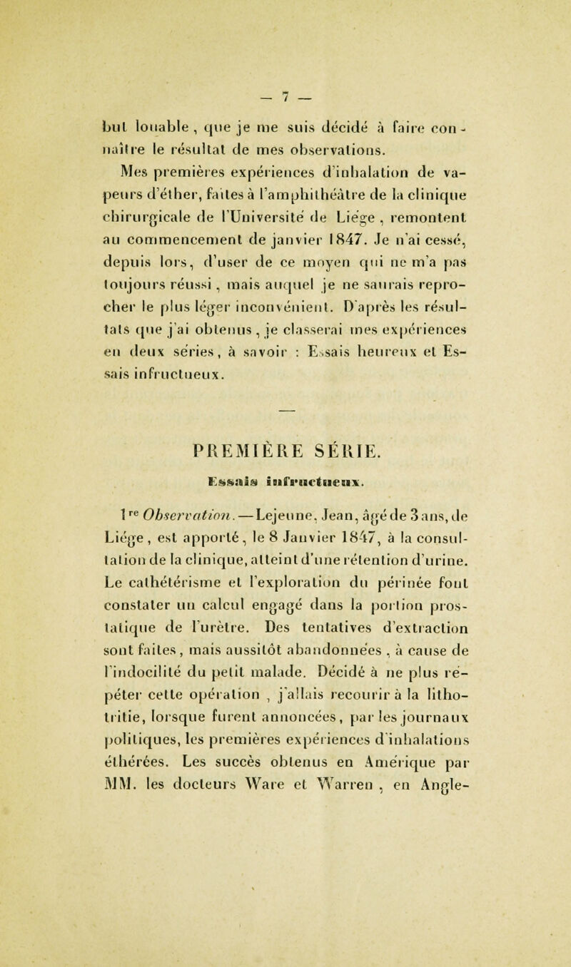 but louable , que je me suis décidé à faire con- naître le résultat de mes observations. Mes premières expériences d'inhalation de va- peurs d'éther, faites à l'amphithéâtre de la clinique chirurgicale de l'Université de Liège , remontent au commencement de janvier 1847. Je n'ai cessé, depuis lors, d'user de ce moyen qui ne m'a pas toujours réussi, mais auquel je ne saurais repro- cher le plus léger inconvénient. D'après les résul- tais que j'ai obtenus , je classerai mes expériences eu deux séries, à savoir : Essais heureux et Es- sais infructueux. PREMIÈRE SÉRIE. Essais iMfi'iictueax. lre Observation. — Lejeune. Jean, âgé de 3 ans, de Liège , est apporté, le 8 Janvier 1847, à la consul- talion de la clinique, atteint d'une rétention d'urine. Le calhétérisme et l'exploration du périnée fout constater un calcul engagé dans la portion pros- tatique de l'urètre. Des tentatives d'extraction sont faites, mais aussitôt abandonnées , à cause de 1 indocilité du petit malade. Décidé à ne plus ré- péter cette opération , j'allais recourir à la litho- liitie, lorsque furent annoncées, par les journaux politiques, les premières expériences d'inhalations élhérées. Les succès obtenus en Amérique par MM. les docteurs Ware et Warren , en Angle-