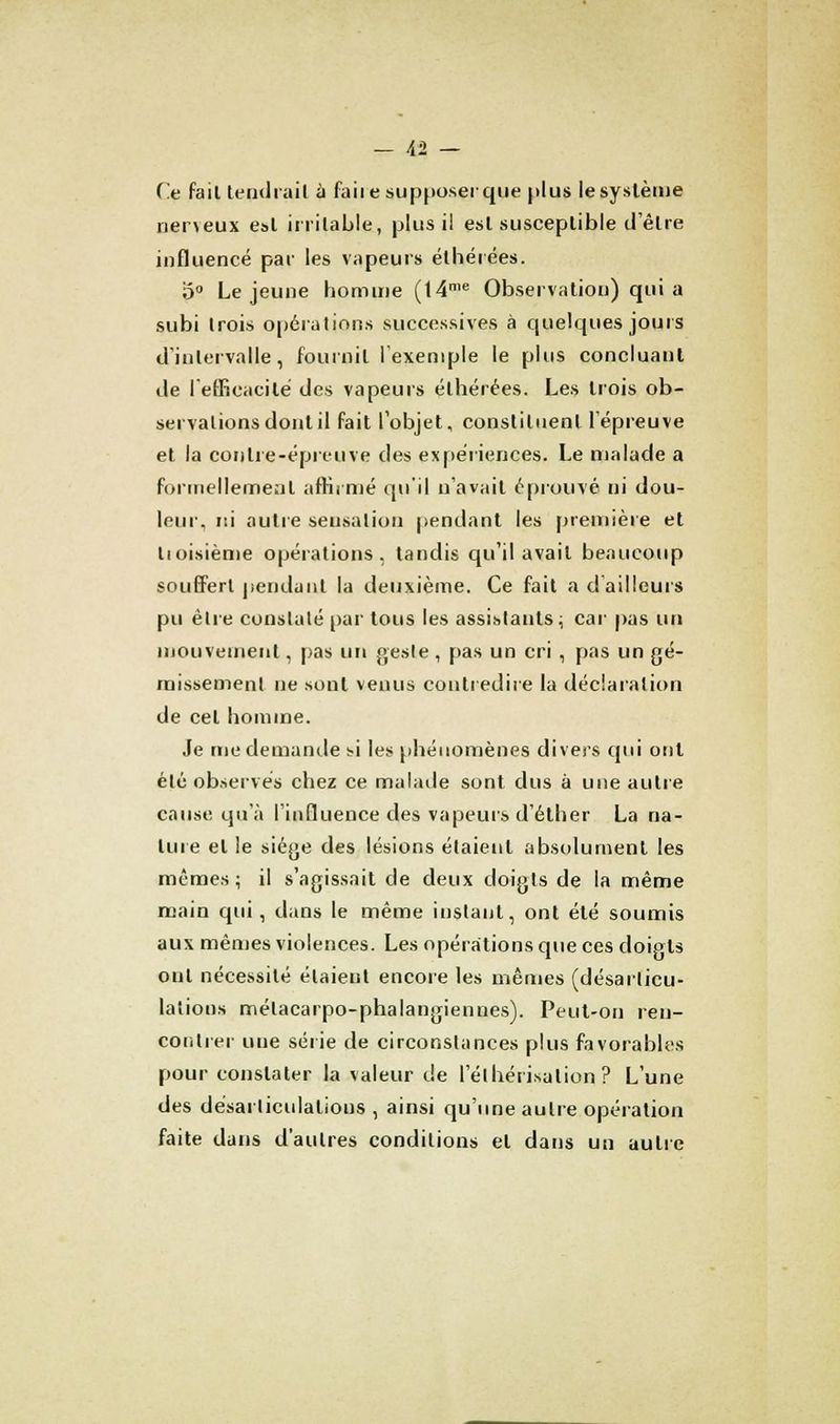 Ce fail tendrait à faiie supposer que plus le système nerveux est irritable, plus il est susceptible d'être influencé par les vapeurs éthérées. 5° Le jeune homme (14me Observation) qui a subi trois opérations successives à quelques jours d'intervalle, fournil l'exemple le plus concluant de l'efficacité des vapeurs éthérées. Les trois ob- servations dont il fait l'objet, constituent l'épreuve et la contre-épreuve des expériences. Le malade a formellement affirmé qu'il n'avait éprouvé ni dou- leur, ni autre sensation pendant les première et troisième opérations, tandis qu'il avait beaucoup souffert pendant la deuxième. Ce fait a d'ailleurs pu être constaté par tous les assistants ; car pas un mouvement, pas un geste, pas un cri , pas un gé- missement ne sont venus contredire la déclaration de cet homme. Je me demande si les phénomènes divers qui ont été observés chez ce malade sont dus à une autre cause qu'à l'influence des vapeurs d'éther La na- ture et le siège des lésions étaient absolument les mêmes ; il s'agissait de deux doigts de la même main qui, dans le même instant, ont été soumis aux mêmes violences. Les opérations que ces doigts ont nécessité étaieut encore les mêmes (désarticu- lations mélacarpo-phalangiennes). Peut-on ren- contrer une série de circonstances plus favorables pour constater la valeur de l'élhérisalion ? L'une des désarticulations , ainsi qu'une autre opération faite dans d'autres conditions et dans un autre