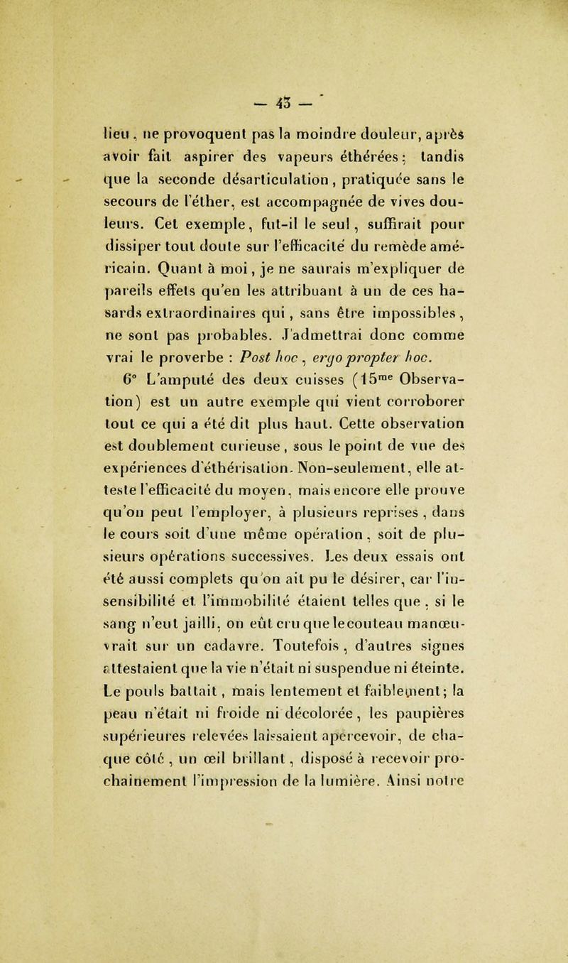 - 43-' lieu , ne provoquent pas la moindre douleur, après avoir fait aspirer des vapeurs éthérées ; tandis que la seconde désarticulation, pratiquée sans le secours de l'éther, est accompagnée de vives dou- leurs. Cet exemple, fut-il le seul, suffirait pour dissiper tout doute sur l'efficacité du remède amé- ricain. Quant à moi, je ne saurais m'expliquer de pareils effets qu'en les attribuant à un de ces ha- sards extraordinaires qui, sans être impossibles , ne sont pas probables. J'admettrai donc comme vrai le proverbe : Post hoc , eryo propter hoc. 6° L'amputé des deux cuisses (15me Observa- tion) est un autre exemple qui vient corroborer tout ce qui a été dit plus haut. Cette observation est doublement curieuse , sous le point de vue des expériences d'éthérisalion. Non-seulement, elle at- teste l'efficacité du moyen, mais encore elle prouve qu'on peut l'employer, à plusieurs reprises , dans le cours soit d'uue même opération, soit de plu- sieurs opérations successives. Les deux essais ont été aussi complets qu'on ait pu le désirer, car l'in- sensibilité et l'immobilité étaient telles que . si le sang n'eut jailli, on eût cru que lecouleau manœu- vrait sur un cadavre. Toutefois, d'autres signes attestaient que la vie n'était ni suspendue ni éteinte. Le pouls battait, mais lentement et faiblement; la peau n'était ni froide ni décolorée, les paupières supérieures relevées laissaient apercevoir, de cha- que côté , un œil brillant, disposé à recevoir pro- chainement l'impression de la lumière. Ainsi notre