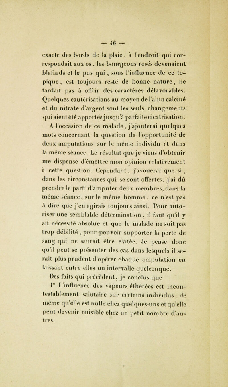 exacte des bords de la plaie , à l'endroit qui cor- respondait aux os , les bourgeons rosés devenaient blafards et le pus qui , sous l'influence de ce to- pique , est toujours resté de bonne nature, ne tardait pas à offrir des caractères défavorables. Quelques cautérisations au moyen de l'alun calciné et du nitrate d'argent, sont les seuls changements quiaientélé apportésjusqu'à parfaitecicaliisation. A l'occasion de ce malade, j'ajouterai quelques mots concernant la question de l'opportunité de deux amputations sur le même individu et dans la même séance. Le résultat que je viens d'obtenir me dispense d'émettre mon opinion relativement à cette question. Cependant, j'avouerai que si, dans les circonstances qui se sont offertes, j'ai dû prendre le parti d'amputer deux membres, dans la même séance, sur le même homme . ce n'est pas à dire que j'en agirais toujours ainsi. Pour auto- riser une semblable détermination , il faut qu'il y ait nécessité absolue et que le malade ne soit pas trop débilité , pour pouvoir supporter la perte de sang qui ne saurait être évitée. Je pense donc qu'il peut se présenter des cas dans lesquels il se- rait plus prudent d'opérer chaque amputation en laissant entre elles un intervalle quelconque. Des faits qui précèdent, je conclus que 1 L'influence des vapeurs éthérées est incon- testablement salutaire sur certains individus, de même qu'elle est nulle chez quelques-uns et qu'elle peut devenir nuisible chez un petit nombre d'au- tres.