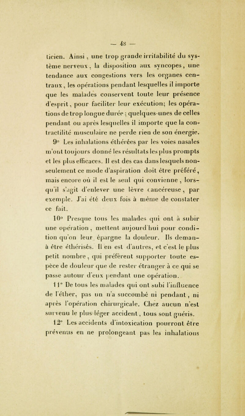— Ga- licien. Ainsi , une trop grande irritabilité du sys- tème nerveux , la disposition aux syncopes, une tendance aux congestions vers les organes cen- traux, les opérations pendant lesquelles il importe que les malades conservent toute leur présence d'esprit, pour faciliter leur exécution; les opéra- tions de trop longue durée ; quelques-unes de celles pendant ou après lesquelles il importe que la con- traclililé musculaire ne perde lien de son énergie. 9° Les inhalations éthérées par les voies nasales m'ont toujours donné les résultais les plus prompts et les plus efficaces. Il est des cas dans lesquels non- seulement ce mode d'aspiration doit être préféré, mais encore où il est le seul qui convienne , lors- qu il s'.îjjil d'enlever une lèvre taucéreuse , par exemple. J'ai été deux fois à même de constater ce fait. 10° Presque tous les malades qui ont à subir une opération , mettent aujourd'hui pour condi- tion qu'on leur épargne la douleur. Ils deman- à être éthérisés. Il en est d'autres, et c'est le plus petit nombre, qui préfèrent supporter toute es- pèce de douleur que de rester étranger à ce qui se passe autour d'eux pendant une opération. 11° De tous les malades qui ont subi l'influence de l'éther, pas un n'a succombé ni pendant, ni après l'opération chirurgicale. Chez aucun n'est survenu le plus léger accident, tous sont guéris. 12° Les accidents d'intoxication pourront être prévenus en ne prolongeant pas les inhalations
