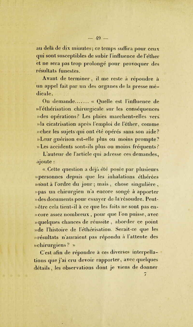 au delà de dix iriioul.es; ce temps suffira pour ceux qui sont susceptibles de subir l'influence del'e'ther et ne sera pas trop prolongé pour provoquer des résultats funestes. Avant de terminer , il me reste à répondre à un appel fait par un des organes de la presse mé- dicale. On demande « Quelle est l'influence de «l'élhérisation chirurgicale sur les conséquences «des opérations? Les plaies marchent-elles vers »la cicatrisation après l'emploi de l'éther, comme «chez les sujets qui ont été opérés sans son aide? «Leur guérison est-elle plus ou moins prompte? «Les accidents sont-ils plus ou moins fréquents? L'auteur de l'article qui adresse ces demandes, ajoute : « Cette question a déjà été posée par plusieurs «personnes depuis que les inhalations éthérées «s'ont à l'ordre du jour ; mais , chose singulière , «pas un chirurgien n'a encore songé à apporter «desdocuments pour essayer de la résoudre. Peut- «être cela tient-il à ce que les faits ne sont pas en- «core assez nombreux , pour que l'on puisse, avec «quelques chances de réussite , aborder ce point «de l'histoire de l'élhérisation. Serait-ce que les «résultats n'auraient pas répondu à l'attente des «chirurgiens? » C'est afin de répondre à ces diverses interpella- tions que j'ai cru devoir rapporter, avec quelques détails, les observations dont je viens de donner