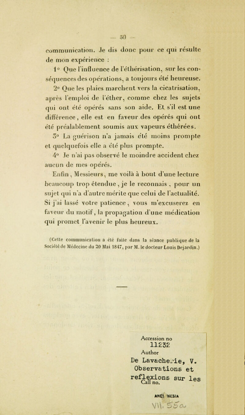 communication. Je dis donc pour ce qui résulte de mon expérience : 1° Que l'influence de l'élhérisation, sur les con- séquences des opérations, a toujours été heureuse. 2° Que les plaies marchent vers la cicatrisation, après l'emploi de 1 ether, comme chez les sujets qui ont été opérés sans son aide. Et s'il est une différence, elle est en faveur des opérés qui ont été préalablement soumis aux vapeurs éthérées. o° La guérison n'a jamais été moins prompte et quelquefois elle a été plus prompte. 4° Je n'ai pas observé le moindre accident chez aucun de mes opérés. Enfin , Messieurs, me voilà à bout d'une lecture beaucoup trop étendue , je le reconnais , pour un sujet qui n'a d'autre mérite que celui de l'actualité. Si j'ai lassé votre patience, vous m'excuserez en faveur du motif, la propagation d'une médication qui promet l'avenir le plus heureux. (Celte communicalion a été faite dans la séance publique de la Société de Médecine du 20 Mai 1847, par M. le docteur Louis De.jardin.) Accession no 11232 Author De Lavache-'ie, V. Observations et reflexions sur les Call no. ANES HESIA
