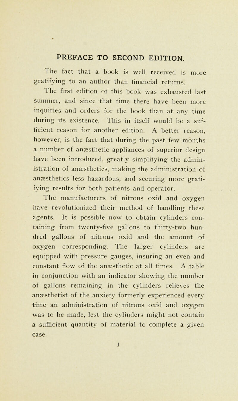 The fact that a book is well received is more gratifying to an author than financial returns. The first edition of this book was exhausted last summer, and since that time there have been more inquiries and orders for the book than at any time during its existence. This in itself would be a suf- ficient reason for another edition. A better reason, however, is the fact that during the past few months a number of anjesthetic appliances of superior design have been introduced, greatly simplifying the admin- istration of anaesthetics, making the administration of anaesthetics less hazardous, and securing more grati- fying results for both patients and operator. The manufacturers of nitrous oxid and oxygen have revolutionized their method of handling these agents. It is possible now to obtain cylinders con- taining from twenty-five gallons to thirty-two hun- dred gallons of nitrous oxid and the amount of oxygen corresponding. The larger cylinders are equipped with pressure gauges, insuring an even and constant flow of the anaesthetic at all times. A table in conjunction with an indicator showing the number of gallons remaining in the cylinders relieves the anaesthetist of the anxiety formerly experienced every time an administration of nitrous oxid and oxygen was to be made, lest the cylinders might not contain a sufficient quantity of material to complete a given case.