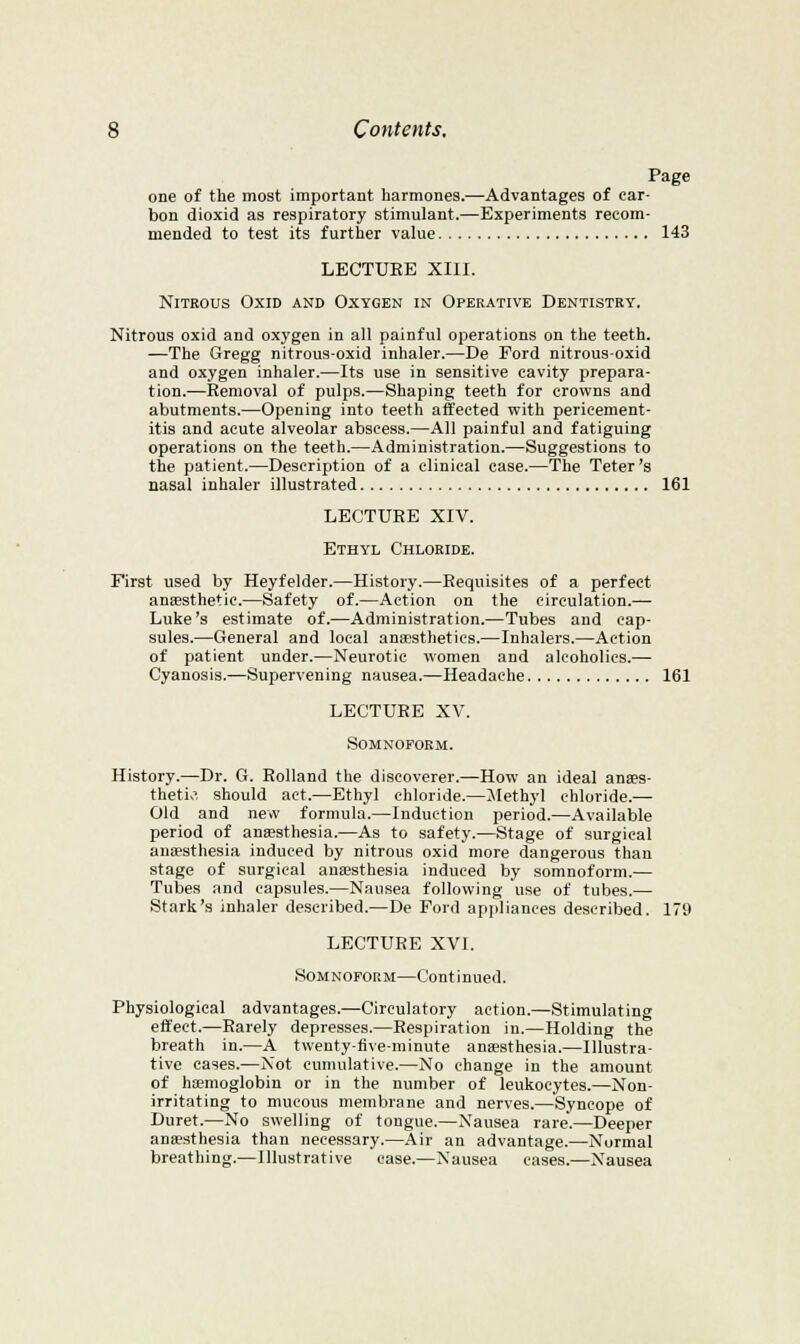 Page one of the most important harmones.—Advantages of car- bon dioxid as respiratory stimulant.—Experiments recom- mended to test its further value 143 LECTURE XIII. Nitrous Oxid and Oxygen in Operative Dentistry. Nitrous oxid and oxygen in all painful operations on the teeth. —The Gregg nitrous-oxid inhaler.—De Ford nitrous-oxid and oxygen inhaler.—Its use in sensitive cavity prepara- tion.—Removal of pulps.—Shaping teeth for crowns and abutments.—Opening into teeth affected with pericement- itis and acute alveolar abscess.—All painful and fatiguing operations on the teeth.—Administration.—Suggestions to the patient.—Description of a clinical case.—The Teter's nasal inhaler illustrated 161 LECTURE XIV. Ethyl Chloride. First used by Heyfelder.—History.—Requisites of a perfect ansesthetic.—Safety of.—Action on the circulation.— Luke's estimate of.—Administration.—Tubes and cap- sules.—General and local auEBsthetics.—Inhalers.—Action of patient under.—Neurotic women and alcoholics.— Cyanosis.—Supervening nausea.—Headache 161 LECTURE XV. SOMNOFORM. History.—Dr. G. Rolland the discoverer.—How an ideal anses- thetio, should act.—Ethyl chloride.—diethyl chloride.— Old and new formula.—Induction period.—Available period of auEesthesia.—As to safety.—Stage of surgical auEesthesia induced by nitrous oxid more dangerous than stage of surgical anaesthesia induced by somnoform.— Tubes and capsules.—Nausea following use of tubes.— Stark's inhaler described.—De Ford appliances described. 179 LECTURE XVI. SoMNOroRM—Continued. Physiological advantages.—Circulatory action.—Stimulating effect.—Rarely depresses.—Respiration in.—Holding the breath in.—A twenty-five-minute anaesthesia.—Illustra- tive cases.—Not cumulative.—No change in the amount of hemoglobin or in the number of leukocytes.—Non- irritating to mucous membrane and nerves.—Syncope of Duret.—No swelling of tongue.—Xausea rare.—Deeper ana?sthesia than necessary.—Air an advantage.—Normal breathing.—Illustrative case.—Nausea cases.—Nausea