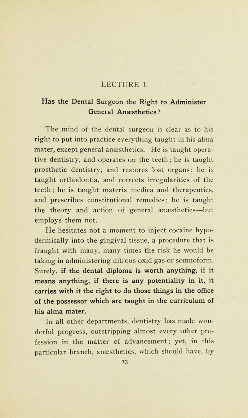 Has the Dental Surgeon the Right to Administer General Anaesthetics? The mind of the dental surgeon is clear as to his right to put into practice everything taught in his alma mater, except general anaesthetics. He is taught opera- tive dentistry, and operates on the teeth ; he is taught prosthetic dentistry, and restores lost organs; he is taught orthodontia, and corrects irregularities of the teeth; he is taught materia medica and therapeutics, and prescribes constitutional remedies; he is taught the theory and action of general anaesthetics—but employs them not. He hesitates not a moment to inject cocaine hypo- dermically into the gingival tissue, a procedure that is fraught w^ith many, many times the risk he would be taking in administering nitrous oxid gas or somnoform. Surely, if the dental diploma is worth anything, if it means anything, if there is any potentiality in it, it carries with it the right to do those things in the office of the possessor which are taught in the curriculum of his alma mater. In all other departments, dentistry has made won- derful progress, outstripping almost every other pro- fession in the matter of advancement; yet, in this particular branch, anaesthetics, which should have, by 33