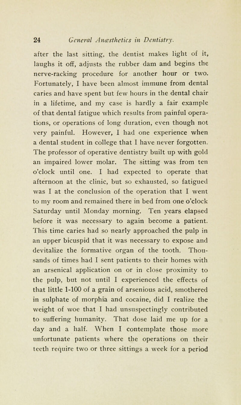 after the last sitting, the dentist makes light of it, laughs it off, adjusts the rubber dam and begins the nerve-racking procedure for another hour or two. Fortunately, I have been almost immune from dental caries and have spent but few hours in the dental chair in a lifetime, and my case is hardly a fair example of that dental fatigue which results from painful opera- tions, or operations of long duration, even though not very painful. However, I had one experience when a dental student in college that I have never forgotten. The professor of operative dentistry built up with gold an impaired lower molar. The sitting was from ten o'clock until one. I had expected to operate that afternoon at the clinic, but so exhausted, so fatigued was I at the conclusion of the operation that I went to my room and remained there in bed from one o'clock Saturday until Monday morning. Ten years elapsed before it was necessary to again become a patient. This time caries had so nearly approached the pulp in an upper bicuspid that it was necessary to expose and devitalize the formative organ of the tooth. Thou- sands of times had I sent patients to their homes with an arsenical application on or in close proximity to the pulp, but not until I experienced the effects of that little 1-100 of a grain of arsenious acid, smothered in sulphate of morphia and cocaine, did I realize the weight of woe that I had unsuspectingly contributed to sufifering humanity. That dose laid me up for a day and a half. When I contemplate those more unfortunate patients where the operations on their teeth require two or three sittings a week for a period