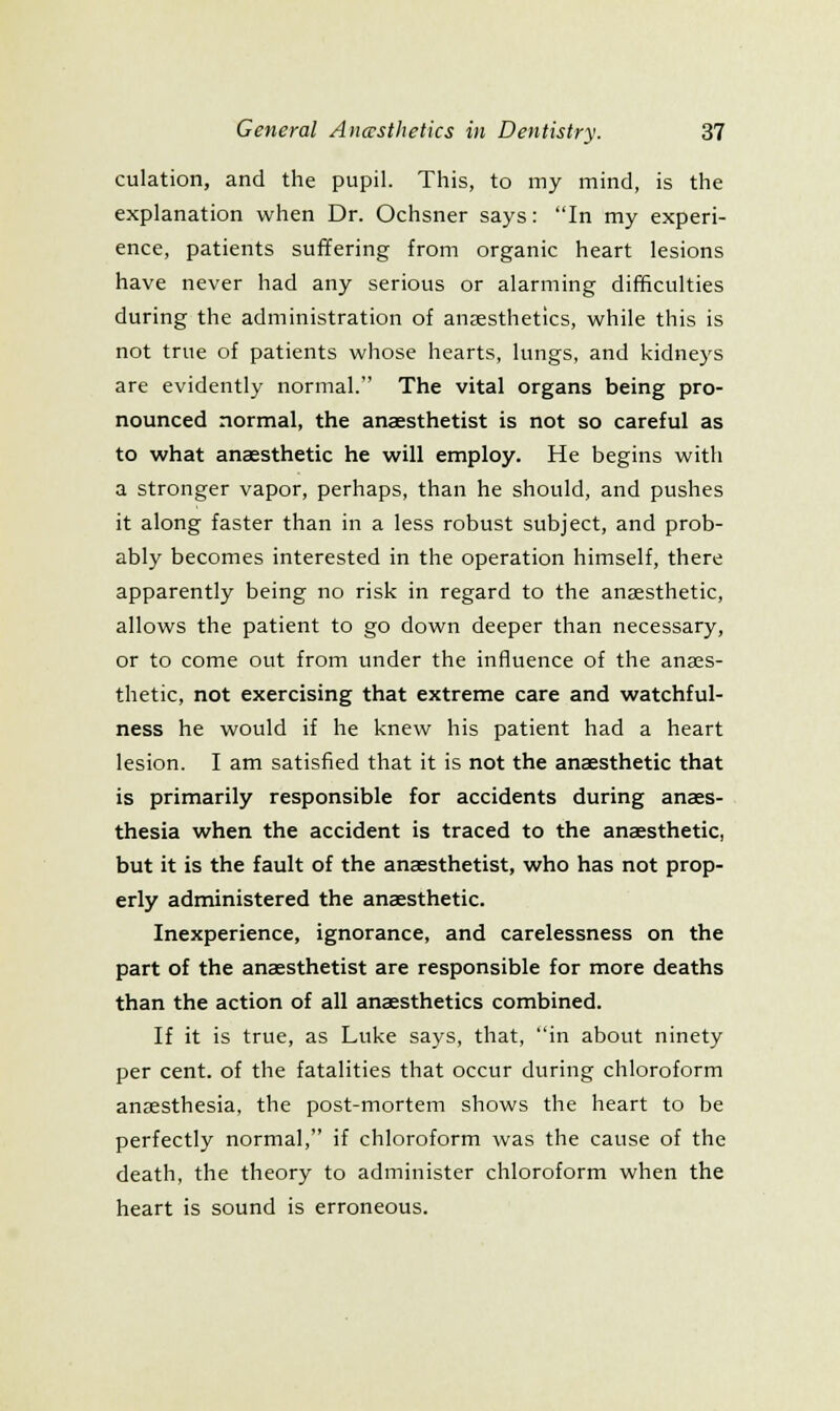 culation, and the pupil. This, to my mind, is the explanation when Dr. Ochsner says: In my experi- ence, patients suffering from organic heart lesions have never had any serious or alarming difficulties during the administration of anaesthetics, while this is not true of patients whose hearts, lungs, and kidneys are evidently normal. The vital organs being pro- nounced normal, the anaesthetist is not so careful as to what anaesthetic he will employ. He begins with a stronger vapor, perhaps, than he should, and pushes it along faster than in a less robust subject, and prob- ably becomes interested in the operation himself, there apparently being no risk in regard to the anaesthetic, allows the patient to go down deeper than necessary, or to come out from under the influence of the anaes- thetic, not exercising that extreme care and watchful- ness he would if he knew his patient had a heart lesion. I am satisfied that it is not the anaesthetic that is primarily responsible for accidents during anaes- thesia when the accident is traced to the anaesthetic, but it is the fault of the anaesthetist, who has not prop- erly administered the anaesthetic. Inexperience, ignorance, and carelessness on the part of the anaesthetist are responsible for more deaths than the action of all anaesthetics combined. If it is true, as Luke says, that, in about ninety per cent, of the fatalities that occur during chloroform anaesthesia, the post-mortem shows the heart to be perfectly normal, if chloroform was the cause of the death, the theory to administer chloroform when the heart is sound is erroneous.