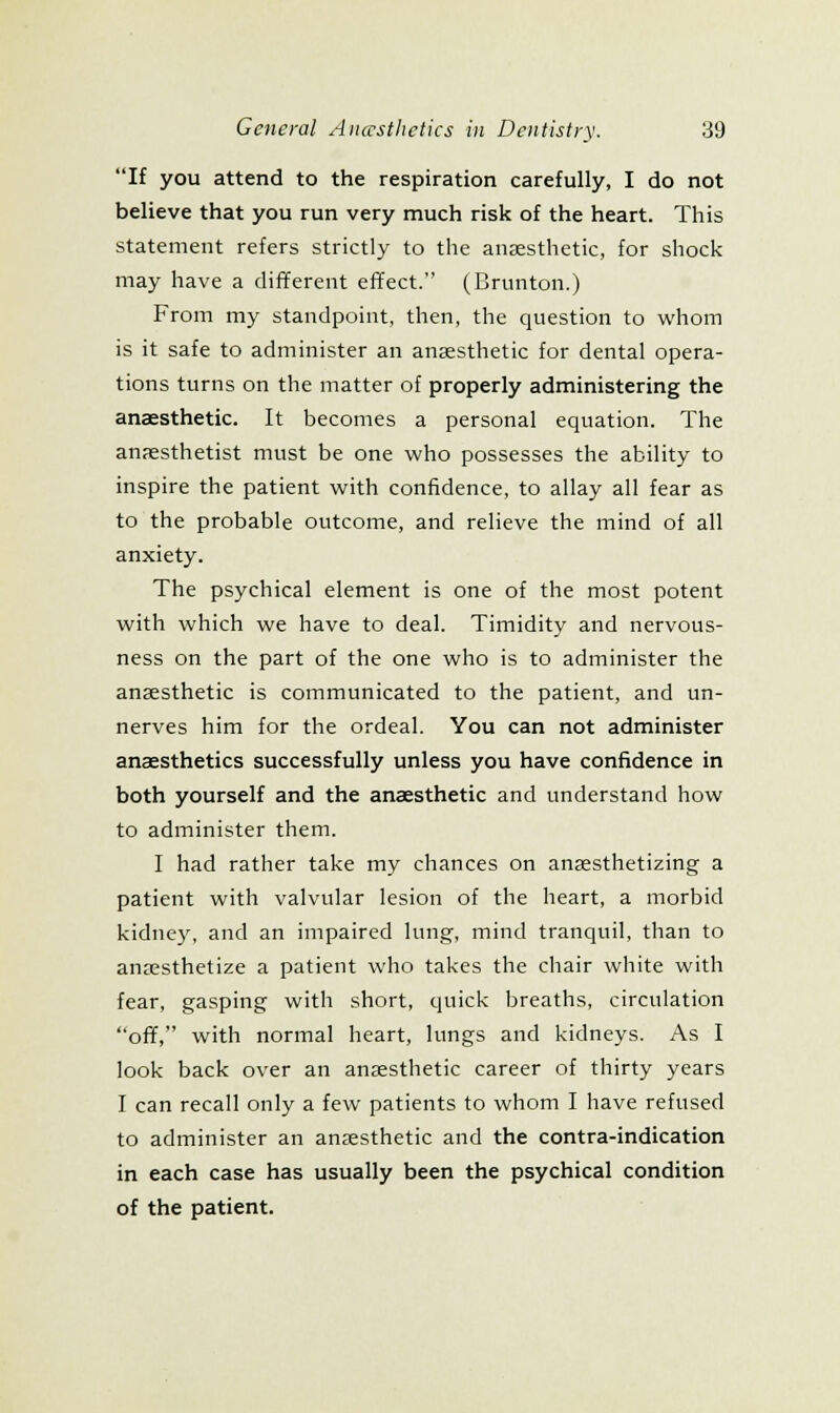 If you attend to the respiration carefully, I do not believe that you run very much risk of the heart. This statement refers strictly to the anjesthetic, for shock may have a different effect. (Brunton.) From my standpoint, then, the question to whom is it safe to administer an anaesthetic for dental opera- tions turns on the matter of properly administering the anaesthetic. It becomes a personal equation. The anaesthetist must be one who possesses the ability to inspire the patient with confidence, to allay all fear as to the probable outcome, and relieve the mind of all anxiety. The psychical element is one of the most potent with which we have to deal. Timidity and nervous- ness on the part of the one who is to administer the anaesthetic is communicated to the patient, and un- nerves him for the ordeal. You can not administer anaesthetics successfully unless you have confidence in both yourself and the anaesthetic and understand how to administer them. I had rather take my chances on anaesthetizing a patient with valvular lesion of the heart, a morbid kidney, and an impaired lung, mind tranquil, than to anaesthetize a patient who takes the chair white with fear, gasping with short, quick breaths, circulation off, with normal heart, lungs and kidneys. As I look back over an anaesthetic career of thirty years I can recall only a few patients to whom I have refused to administer an anaesthetic and the contra-indication in each case has usually been the psychical condition of the patient.