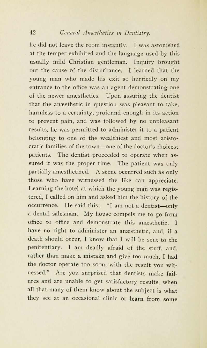 he (lid not leave the room instantly. I was astonished at the temper exhibited and the language used by this usually mild Christian gentleman. Inquiry brought out the cause of the disturbance. I learned that the young man who made his exit so hurriedly on my entrance to the office was an agent demonstrating one of the newer anaesthetics. Upon assuring the dentist that the anaesthetic in question was pleasant to take, harmless to a certainty, profound enough in its action to prevent pain, and was followed by no unpleasant results, he was permitted to administer it to a patient belonging to one of the wealthiest and most aristo- cratic families of the town—one of the doctor's choicest patients. The dentist proceeded to operate when as- sured it was the proper time. The patient was only partially anaesthetized. A scene occurred such as only those who have witnessed the like can appreciate. Learning the hotel at which the young man was regis- tered, I called on him and asked him the history of the occurrence. He said this: I am not a dentist—only a dental salesman. My house compels me to go from office to office and demonstrate this anaesthetic. I have no right to administer an anaesthetic, and, if a death should occur, I know that I will be sent to the penitentiary. I am deadly afraid of the stuff, and, rather than make a mistake and give too much, I had the doctor operate too soon, with the result you wit- nessed. Are you surprised that dentists make fail- ures and are unable to get satisfactory results, when all that many of them know about the subject is what they see at an occasional clinic or learn from some