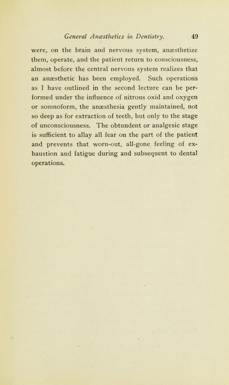 were, on the brain and nervous system, anjesthetize them, operate, and the patient return to consciousness, almost before the central nervous system realizes that an anaesthetic has been employed. Such operations as I have outlined in the second lecture can be per- formed under the influence of nitrous oxid and oxygen or somnoform, the anaesthesia gently maintained, not so deep as for extraction of teeth, but only to the stage of unconsciousness. The obtundent or analgesic stage is sufficient to allay all fear on the part of the patient and prevents that worn-out, all-gone feeling of ex- haustion and fatigue during and subsequent to dental operations.