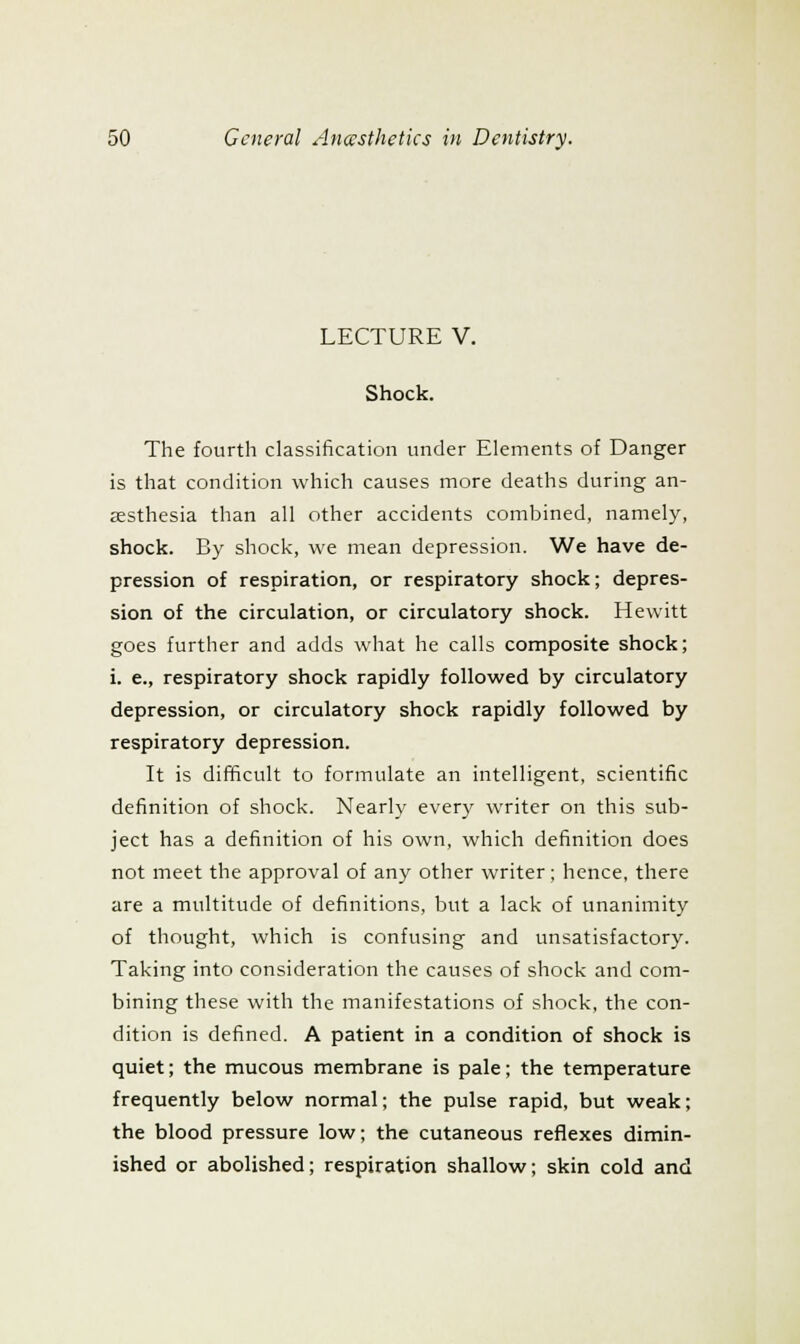 LECTURE V. Shock. The fourth classification under Elements of Danger is that condition which causes more deaths during an- aesthesia than all other accidents combined, namely, shock. By shock, we mean depression. We have de- pression of respiration, or respiratory shock; depres- sion of the circulation, or circulatory shock. Hewitt goes further and adds what he calls composite shock; i. e., respiratory shock rapidly followed by circulatory depression, or circulatory shock rapidly followed by respiratory depression. It is difficult to formulate an intelligent, scientific definition of shock. Nearly every writer on this sub- ject has a definition of his own, which definition does not meet the approval of any other writer ; hence, there are a multitude of definitions, but a lack of unanimity of thought, which is confusing and unsatisfactory. Taking into consideration the causes of shock and com- bining these with the manifestations of shock, the con- dition is defined. A patient in a condition of shock is quiet; the mucous membrane is pale; the temperature frequently below normal; the pulse rapid, but weak; the blood pressure low; the cutaneous reflexes dimin- ished or abolished; respiration shallow; skin cold and