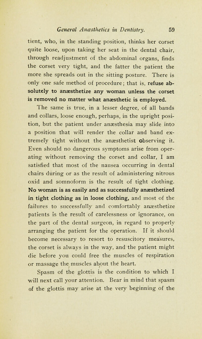 tient, who, in the standing position, thinks her corset quite loose, upon taking her seat in the dental chair, through readjustment of the abdominal organs, finds the corset very tight, and the fatter the patient the more she spreads out in the sitting posture. There is only one safe method of procedure; that is, refuse ab- solutely to anaesthetize any woman unless the corset is removed no matter what anaesthetic is employed. The same is true, in a lesser degree, of all bands and collars, loose enough, perhaps, in the upright posi- tion, but the patient under anaesthesia may slide into a position that will render the collar and band ex- tremely tight without the anaesthetist observing it. Even should no dangerous symptoms arise from oper- ating without removing the corset and collar, I am satisfied that most of the nausea occurring in dental chairs during or as the result of administering nitrous oxid and somnoform is the result of tight clothing. No woman is as easily and as successfully anaesthetized in tight clothing as in loose clothing, and most of the failures to successfully and comfortably anaesthetize patients is the result of carelessness or ignorance, on the part of the dental surgeon, in regard to properly arranging the patient for the operation. If it should become necessary to resort to resuscitory measures, the corset is always in the way, and the patient might die before you could free the muscles of respiration or massage the muscles about th^ heart. Spasm of the glottis is the condition to which I ■will next call your attention. Bear in mind that spasm of the glottis may arise at the very beginning of the
