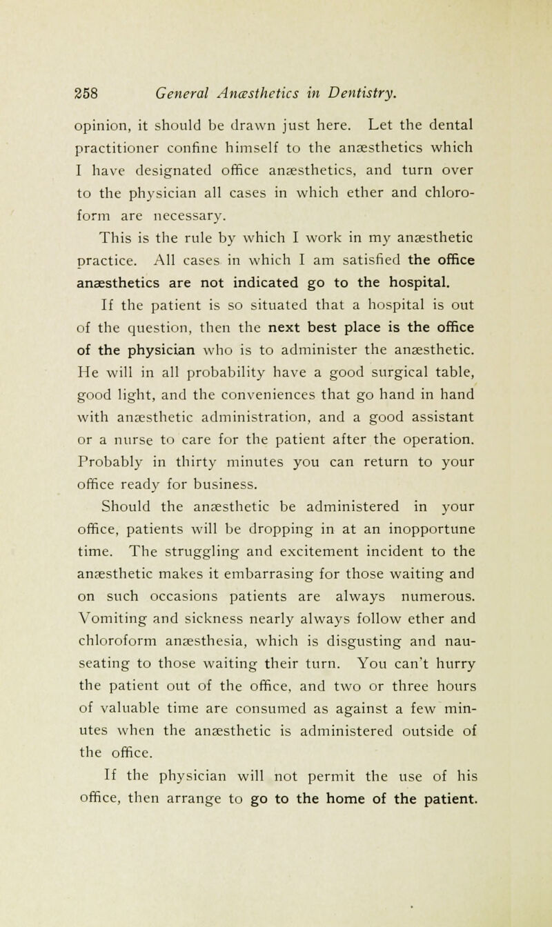 opinion, it should be drawn just here. Let the dental practitioner confine himself to the anaesthetics which I have designated office anaesthetics, and turn over to the physician all cases in which ether and chloro- form are necessary. This is the rule by which I work in my anaesthetic practice. All cases in which I am satisfied the office anaesthetics are not indicated go to the hospital. If the patient is so situated that a hospital is out of the question, then the next best place is the office of the physician who is to administer the anaesthetic. He will in all probability have a good surgical table, good light, and the conveniences that go hand in hand with anaesthetic administration, and a good assistant or a nurse to care for the patient after the operation. Probably in thirty minutes you can return to your office ready for business. Should the anaesthetic be administered in your office, patients will be dropping in at an inopportune time. The struggling and excitement incident to the anaesthetic makes it embarrasing for those waiting and on such occasions patients are always numerous. Vomiting and sickness nearly always follow ether and chloroform anaesthesia, which is disgusting and nau- seating to those waiting their turn. You can't hurry the patient out of the office, and two or three hours of valuable time are consumed as against a few min- utes when the anaesthetic is administered outside of the office. If the physician will not permit the use of his office, then arrange to go to the home of the patient.
