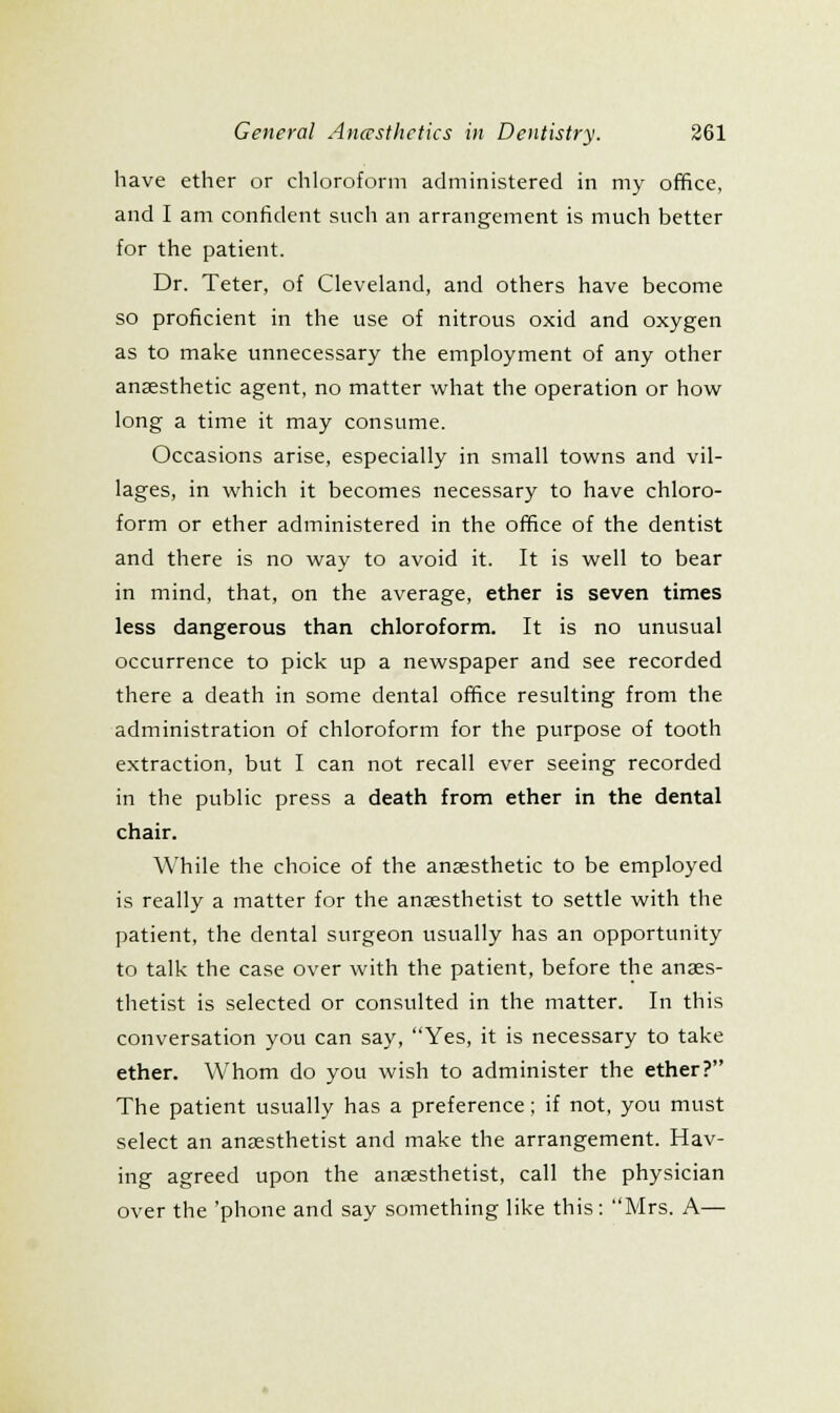 have ether or chloroform administered in my office, and I am confident such an arrangement is much better for the patient. Dr. Teter, of Cleveland, and others have become so proficient in the use of nitrous oxid and oxygen as to make unnecessary the employment of any other anaesthetic agent, no matter what the operation or how long a time it may consume. Occasions arise, especially in small towns and vil- lages, in which it becomes necessary to have chloro- form or ether administered in the office of the dentist and there is no way to avoid it. It is well to bear in mind, that, on the average, ether is seven times less dangerous than chloroform. It is no unusual occurrence to pick up a newspaper and see recorded there a death in some dental office resulting from the administration of chloroform for the purpose of tooth extraction, but I can not recall ever seeing recorded in the public press a death from ether in the dental chair. While the choice of the anaesthetic to be employed is really a matter for the anaesthetist to settle with the patient, the dental surgeon usually has an opportunity to talk the case over with the patient, before the anaes- thetist is selected or consulted in the matter. In this conversation you can say, Yes, it is necessary to take ether. Whom do you wish to administer the ether? The patient usually has a preference; if not, you must select an anaesthetist and make the arrangement. Hav- ing agreed upon the anaesthetist, call the physician over the 'phone and say something like this: Mrs. A—
