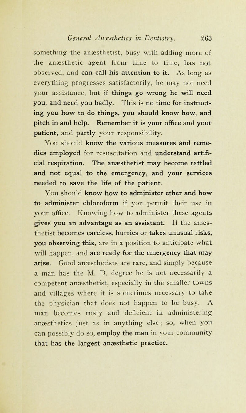 something the anesthetist, busy with adding more of the anjesthetic agent from time to time, has not observed, and can call his attention to it. As long as everything progresses satisfactorily, he may not need your assistance, but if things go wrong he will need you, and need you badly. This is no time for instruct- ing you how to do things, you should know how, and pitch in and help. Remember it is your office and your patient, and partly your responsibility. You should know the various measures and reme- dies employed for resuscitation and understand artifi- cial respiration. The anaesthetist may become rattled and not equal to the emergency, and your services needed to save the life of the patient. You should know how to administer ether and how to administer chloroform if you permit their use iri your office. Knowing how to administer these agents gives you an advantage as an assistant. If the anses- thetist becomes careless, hurries or takes unusual risks, you observing this, are in a position to anticipate what will happen, and are ready for the emergency that may arise. Good anaesthetists are rare, and simply because a man has the M. D. degree he is not necessarily a competent anaesthetist, especially in the smaller towns and villages where it is sometimes necessary to take the physician that does not happen to be busy. A man becomes rusty and deficient in administering anjesthetics just as in anything else; so, when you can possibly do so, employ the man in your community that has the largest anaesthetic practice.