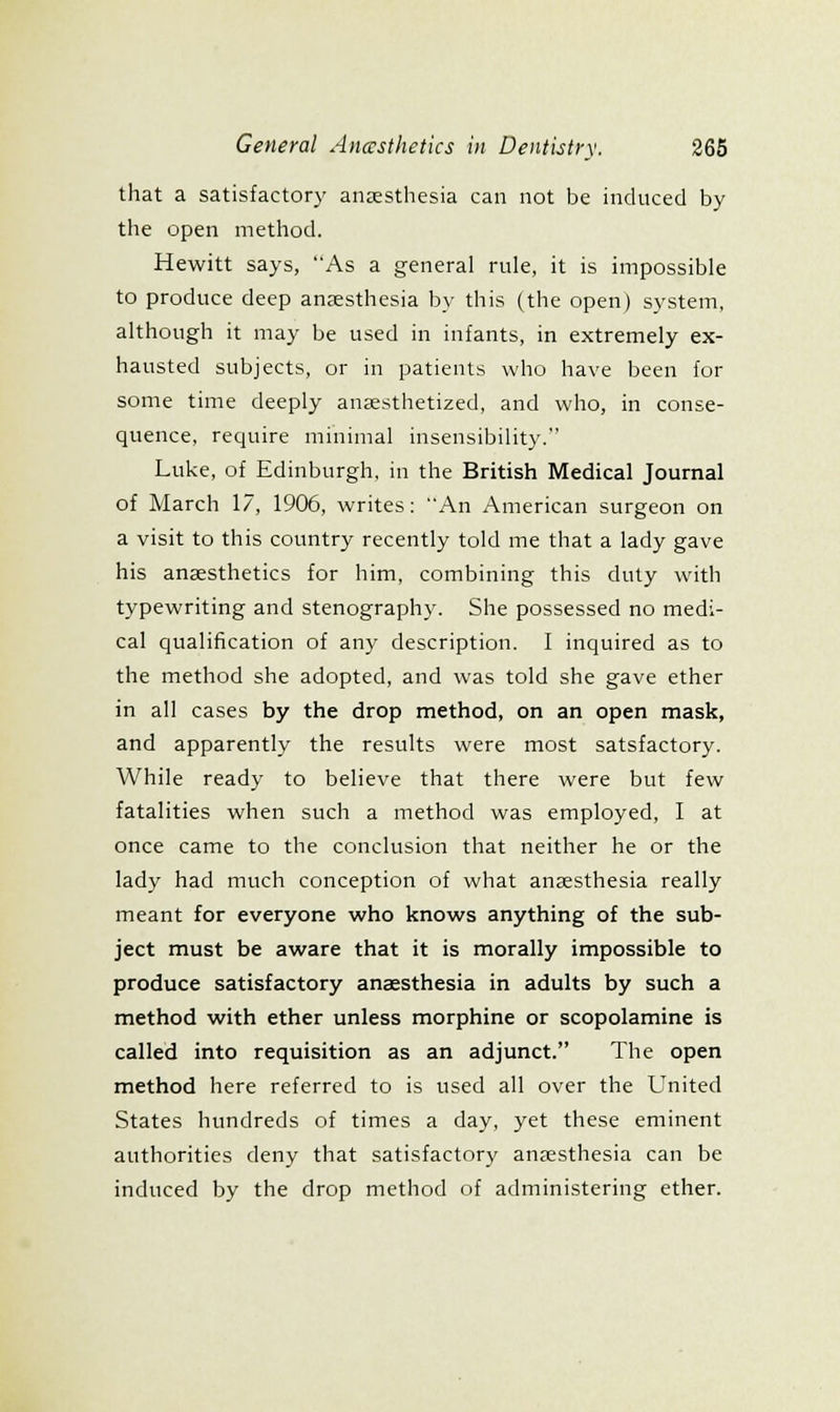 that a satisfactory anasthesia can not be induced by the open method. Hewitt says, As a general rule, it is impossible to produce deep anjesthesia by this (the open) system, although it may be used in infants, in extremely ex- hausted subjects, or in patients who have been for some time deeply anaesthetized, and who, in conse- quence, require minimal insensibility. Luke, of Edinburgh, in the British Medical Journal of March 17, 1906, writes: An American surgeon on a visit to this country recently told me that a lady gave his anaesthetics for him, combining this duty with typewriting and stenography. She possessed no medi- cal qualification of any description. I inquired as to the method she adopted, and was told she gave ether in all cases by the drop method, on an open mask, and apparently the results were most satsfactory. While ready to believe that there were but few fatalities when such a method was employed, I at once came to the conclusion that neither he or the lady had much conception of what anaesthesia really meant for everyone who knows anything of the sub- ject must be aware that it is morally impossible to produce satisfactory anaesthesia in adults by such a method with ether unless morphine or scopolamine is called into requisition as an adjunct. The open method here referred to is used all over the United States hundreds of times a day, yet these eminent authorities deny that satisfactory anaesthesia can be induced by the drop method of administering ether.
