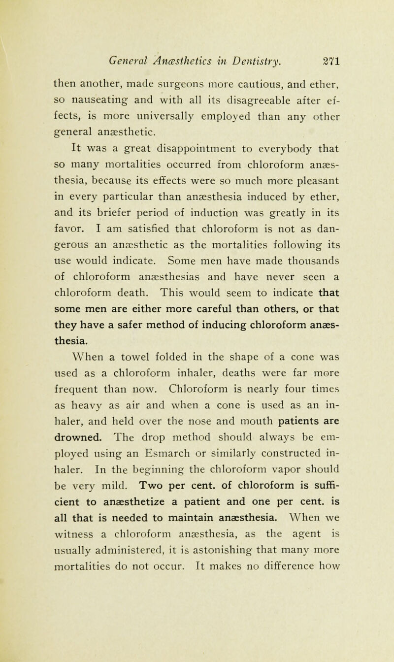 then another, made surgeons more cautious, and ether, so nauseating and with all its disagreeable after ef- fects, is more universally employed than any other general anaesthetic. It was a great disappointment to everybody that so many mortalities occurred from chloroform anaes- thesia, because its eflfects were so much more pleasant in every particular than anaesthesia induced by ether, and its briefer period of induction was greatly in its favor. I am satisfied that chloroform is not as dan- gerous an anassthetic as the mortalities following its use would indicate. Some men have made thousands of chloroform anaesthesias and have never seen a chloroform death. This would seem to indicate that some men are either more careful than others, or that they have a safer method of inducing chloroform anaes- thesia. When a towel folded in the shape of a cone was used as a chloroform inhaler, deaths were far more frequent than now. Chloroform is nearly four times as heavy as air and when a cone is used as an in- haler, and held over the nose and mouth patients are drowned. The drop method should always be em- ployed using an Esmarch or similarly constructed in- haler. In the beginning the chloroform vapor should be very mild. Two per cent, of chloroform is suffi- cient to anaesthetize a patient and one per cent, is all that is needed to maintain anaesthesia. When we witness a chloroform anaesthesia, as the agent is usually administered, it is astonishing that many more mortalities do not occur. It makes no difference how