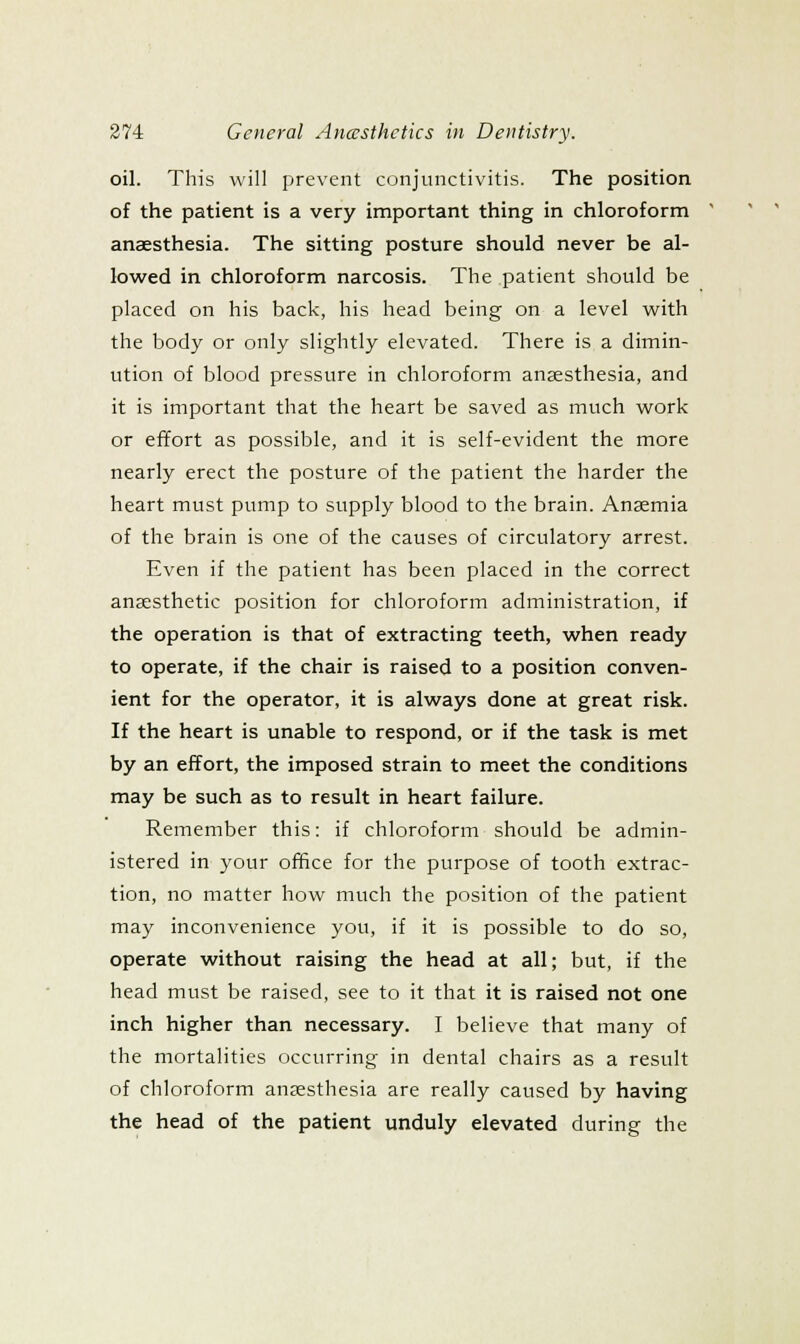 oil. This will prevent conjunctivitis. The position of the patient is a very important thing in chloroform anaesthesia. The sitting posture should never be al- lowed in chloroform narcosis. The patient should be placed on his back, his head being on a level with the body or only slightly elevated. There is a dimin- ution of blood pressure in chloroform anaesthesia, and it is important that the heart be saved as much work or effort as possible, and it is self-evident the more nearly erect the posture of the patient the harder the heart must pump to supply blood to the brain. Anaemia of the brain is one of the causes of circulatory arrest. Even if the patient has been placed in the correct anaesthetic position for chloroform administration, if the operation is that of extracting teeth, when ready to operate, if the chair is raised to a position conven- ient for the operator, it is always done at great risk. If the heart is unable to respond, or if the task is met by an effort, the imposed strain to meet the conditions may be such as to result in heart failure. Remember this: if chloroform should be admin- istered in your office for the purpose of tooth extrac- tion, no matter how much the position of the patient may inconvenience you, if it is possible to do so, operate without raising the head at all; but, if the head must be raised, see to it that it is raised not one inch higher than necessary. I believe that many of the mortalities occurring in dental chairs as a result of chloroform anaesthesia are really caused by having the head of the patient unduly elevated during the