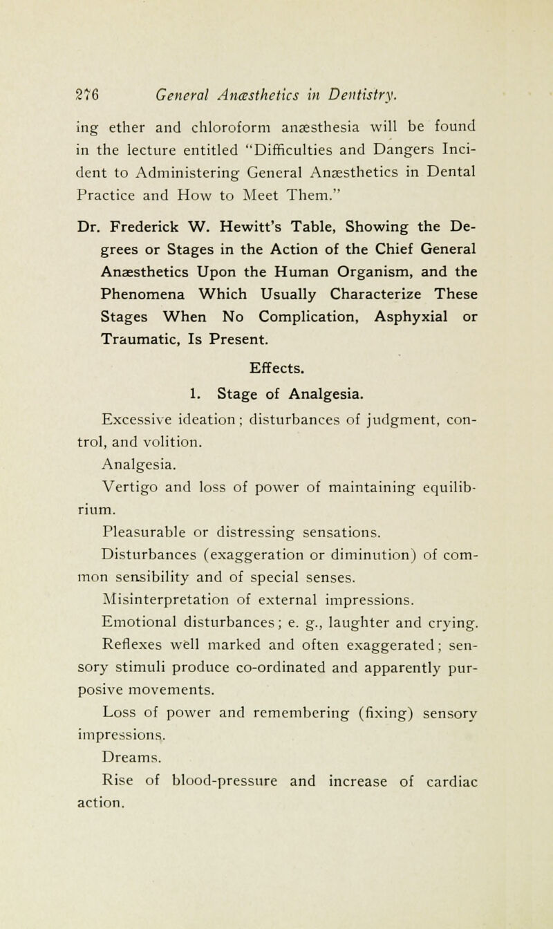 ing ether and chloroform anaesthesia will be found in the lecture entitled Difficulties and Dangers Inci- dent to Administering General Anaesthetics in Dental Practice and How to Meet Them. Dr. Frederick W. Hewitt's Table, Showing the De- grees or Stages in the Action of the Chief General Anaesthetics Upon the Human Organism, and the Phenomena Which Usually Characterize These Stages When No Complication, Asphyxia! or Traumatic, Is Present. Effects. 1. Stage of Analgesia. Excessive ideation; disturbances of judgment, con- trol, and volition. Analgesia. Vertigo and loss of power of maintaining equilib- rium. Pleasurable or distressing sensations. Disturbances (exaggeration or diminution) of com- mon sensibility and of special senses. Misinterpretation of external impressions. Emotional disturbances; e. g., laughter and crying. Reflexes well marked and often exaggerated; sen- sory stimuli produce co-ordinated and apparently pur- posive movements. Loss of power and remembering (fixing) sensory impressions. Dreams. Rise of blood-pressure and increase of cardiac action.