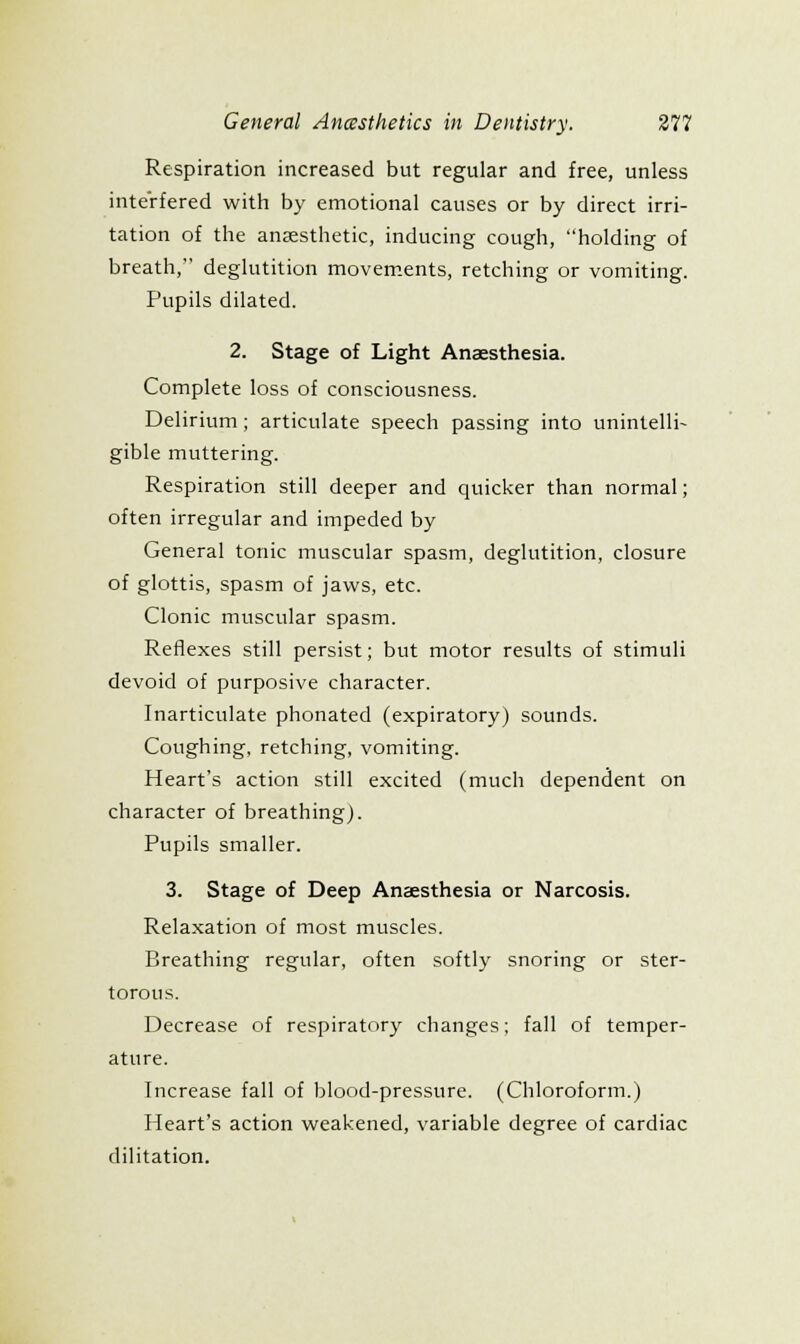 Respiration increased but regular and free, unless interfered with by emotional causes or by direct irri- tation of the anaesthetic, inducing cough, holding of breath, deglutition movements, retching or vomiting. Pupils dilated. 2. Stage of Light Anaesthesia. Complete loss of consciousness. Delirium; articulate speech passing into unintelli- gible muttering. Respiration still deeper and quicker than normal; often irregular and impeded by General tonic muscular spasm, deglutition, closure of glottis, spasm of jaws, etc. Clonic muscular spasm. Reflexes still persist; but motor results of stimuli devoid of purposive character. Inarticulate phonated (expiratory) sounds. Coughing, retching, vomiting. Heart's action still excited (much dependent on character of breathing). Pupils smaller. 3. Stage of Deep Anaesthesia or Narcosis. Relaxation of most muscles. Breathing regular, often softly snoring or ster- torous. Decrease of respiratory changes; fall of temper- ature. Increase fall of blood-pressure. (Chloroform.) Heart's action weakened, variable degree of cardiac dilitation.