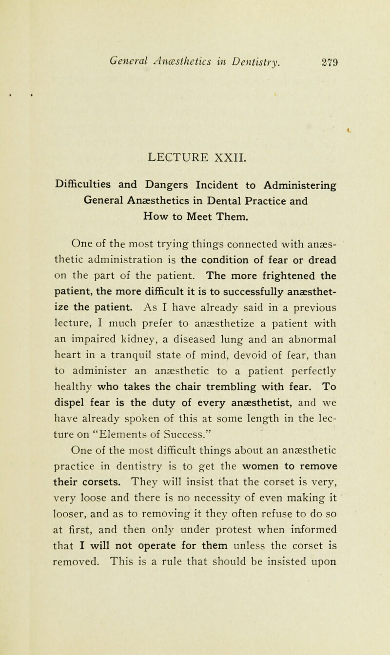 LECTURE XXII. Difficulties and Dangers Incident to Administering General Anaesthetics in Dental Practice and How to Meet Them. One of the most trying things connected with anaes- thetic administration is the condition of fear or dread on the part of the patient. The more frightened the patient, the more difficult it is to successfully anaesthet- ize the patient. As I have already said in a previous lecture, I much prefer to anaesthetize a patient with an impaired kidney, a diseased lung and an abnormal heart in a tranquil state of mind, devoid of fear, than to administer an anaesthetic to a patient perfectly healthy who takes the chair trembling with fear. To dispel fear is the duty of every anaesthetist, and we have already spoken of this at some length in the lec- ture on Elements of Success. One of the most difficult things about an anaesthetic practice in dentistry is to get the women to remove their corsets. They will insist that the corset is very, very loose and there is no necessity of even making it looser, and as to removing it they often refuse to do so at first, and then only under protest when informed that I will not operate for them unless the corset is removed. This is a rule that should be insisted upon