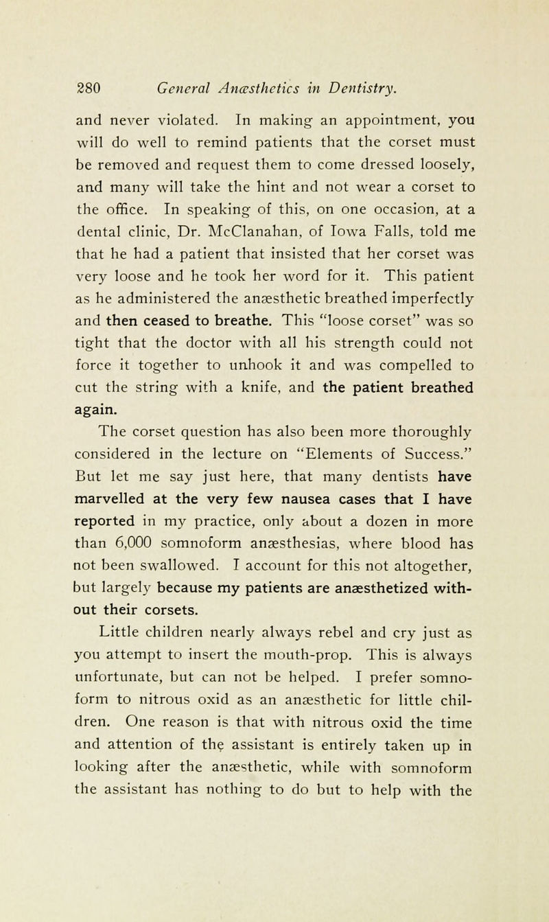 and never violated. In making an appointment, you will do well to remind patients that the corset must be removed and request them to come dressed loosely, and many will take the hint and not wear a corset to the office. In speaking of this, on one occasion, at a dental clinic, Dr. McClanahan, of Iowa Falls, told me that he had a patient that insisted that her corset was very loose and he took her word for it. This patient as he administered the anaesthetic breathed imperfectly and then ceased to breathe. This loose corset was so tight that the doctor with all his strength could not force it together to unhook it and was compelled to cut the string with a knife, and the patient breathed again. The corset question has also been more thoroughly considered in the lecture on Elements of Success. But let me say just here, that many dentists have marvelled at the very few nausea cases that I have reported in my practice, only about a dozen in more than 6,000 somnoform anaesthesias, where blood has not been swallowed. I account for this not altogether, but largely because my patients are anaesthetized with- out their corsets. Little children nearly always rebel and cry just as you attempt to insert the mouth-prop. This is always unfortunate, but can not be helped. I prefer somno- form to nitrous oxid as an anaesthetic for little chil- dren. One reason is that with nitrous oxid the time and attention of the assistant is entirely taken up in looking after the anaesthetic, while with somnoform the assistant has nothing to do but to help with the