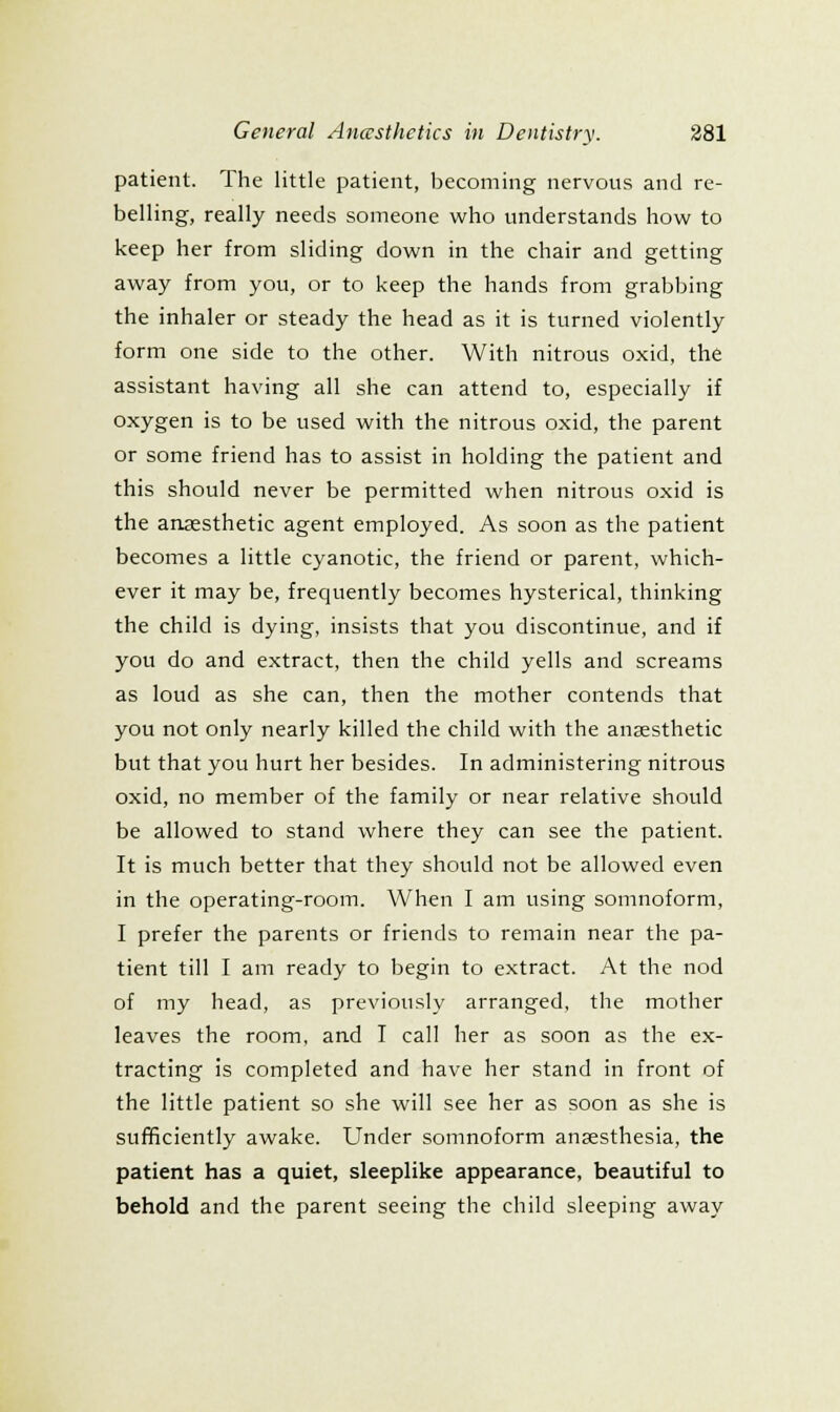 patient. The little patient, becoming nervous and re- belling, really needs someone who understands how to keep her from sliding down in the chair and getting away from you, or to keep the hands from grabbing the inhaler or steady the head as it is turned violently form one side to the other. With nitrous oxid, the assistant having all she can attend to, especially if oxygen is to be used with the nitrous oxid, the parent or some friend has to assist in holding the patient and this should never be permitted when nitrous oxid is the anaesthetic agent employed. As soon as the patient becomes a little cyanotic, the friend or parent, which- ever it may be, frequently becomes hysterical, thinking the child is dying, insists that you discontinue, and if you do and extract, then the child yells and screams as loud as she can, then the mother contends that you not only nearly killed the child with the anaesthetic but that you hurt her besides. In administering nitrous oxid, no member of the family or near relative should be allowed to stand where they can see the patient. It is much better that they should not be allowed even in the operating-room. When I am using somnoform, I prefer the parents or friends to remain near the pa- tient till I am ready to begin to extract. At the nod of my head, as previously arranged, the mother leaves the room, and I call her as soon as the ex- tracting is completed and have her stand in front of the little patient so she will see her as soon as she is sufficiently awake. Under somnoform anaesthesia, the patient has a quiet, sleeplike appearance, beautiful to behold and the parent seeing the child sleeping away