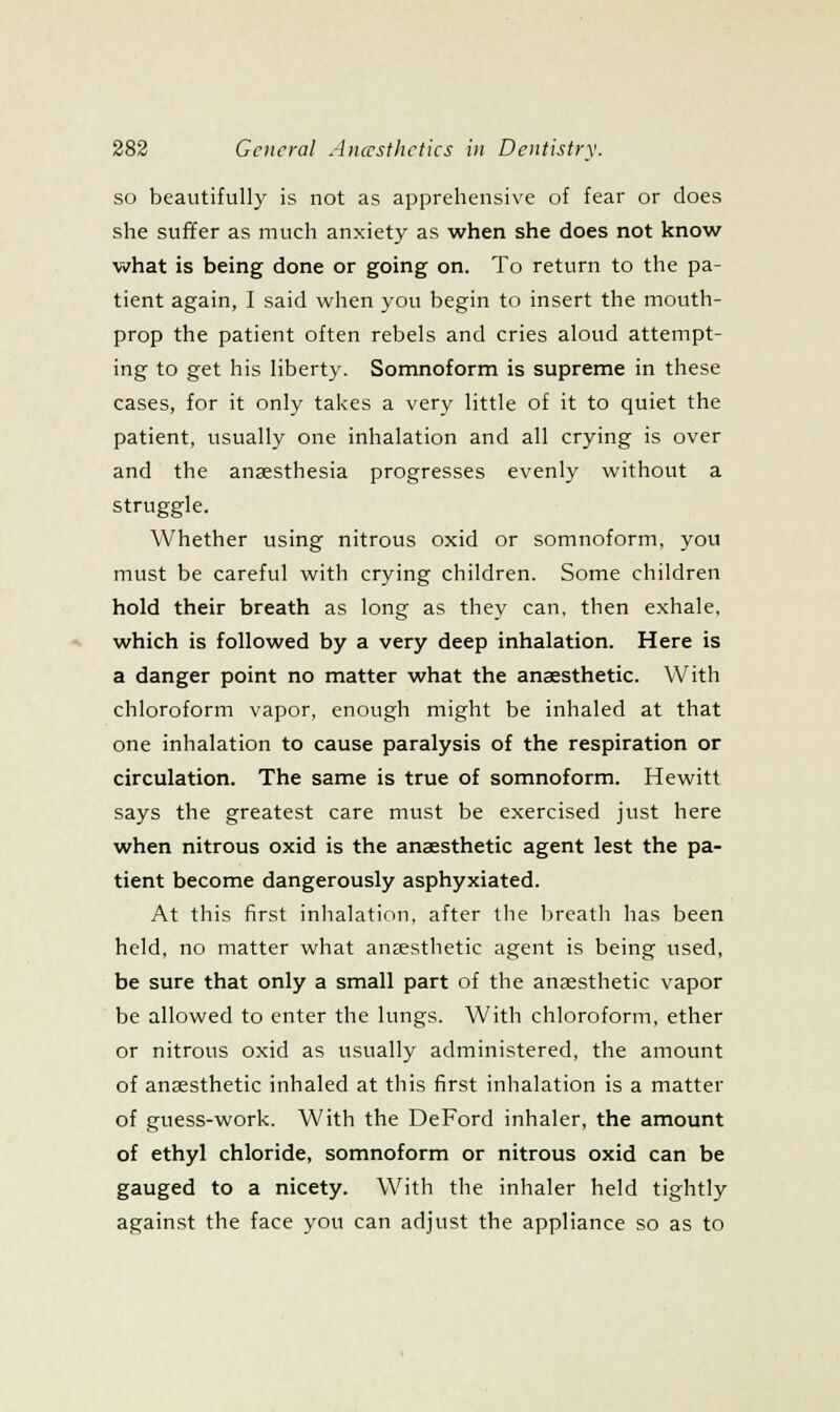 so beautifully is not as apprehensive of fear or does she suffer as much anxiety as when she does not know what is being done or going on. To return to the pa- tient again, I said when you begin to insert the mouth- prop the patient often rebels and cries aloud attempt- ing to get his liberty. Somnoform is supreme in these cases, for it only takes a very little of it to quiet the patient, usually one inhalation and all crying is over and the anaesthesia progresses evenly without a struggle. Whether using nitrous oxid or somnoform, you must be careful with crying children. Some children hold their breath as long as they can, then exhale, which is followed by a very deep inhalation. Here is a danger point no matter what the anaesthetic. With chloroform vapor, enough might be inhaled at that one inhalation to cause paralysis of the respiration or circulation. The same is true of somnoform. Hewitt says the greatest care must be exercised just here when nitrous oxid is the anaesthetic agent lest the pa- tient become dangerously asphyxiated. At this first inlialation, after the breath has been held, no matter what anaesthetic agent is being used, be sure that only a small part of the anaesthetic vapor be allowed to enter the lungs. With chloroform, ether or nitrous oxid as usually administered, the amount of anaesthetic inhaled at this first inhalation is a matter of guess-work. With the DeFord inhaler, the amount of ethyl chloride, somnoform or nitrous oxid can be gauged to a nicety. With the inhaler held tightly against the face you can adjust the appliance so as to