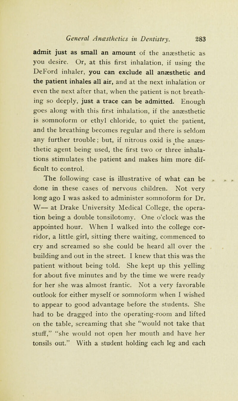 admit just as small an amount of the anaesthetic as you desire. Or, at this first inhalation, if using the DeFord inhaler, you can exclude all anaesthetic and the patient inhales all air, and at the next inhalation or even the next after that, when the patient is not breath- ing so deeply, just a trace can be admitted. Enough goes along with this first inhalation, if the anjesthetic is somnoform or ethyl chloride, to quiet the patient, and the breathing becomes regular and there is seldom any further trouble; but, if nitrous oxid is the anaes- thetic agent being used, the first two or three inhala- tions stimulates the patient and makes him more dif- ficult to control. The following case is illustrative of what can be done in these cases of nervous children. Not very long ago I was asked to administer somnoform for Dr. W— at Drake University Medical College, the opera- tion being a double tonsilotomy. One o'clock was the appointed hour. When I walked into the college cor- ridor, a little girl, sitting there waiting, commenced to cry and screamed so she could be heard all over the building and out in the street. I knew that this was the patient without being told. She kept up this yelling for about five minutes and by the time we were ready for her she was almost frantic. Not a very favorable outlook for either myself or somnoform when I wished to appear to good advantage Ijefore the students. She had to be dragged into the operating-room and lifted on the table, screaming that she would not take that stuff, she would not open her mouth and have her tonsils out. With a student holding each leg and each