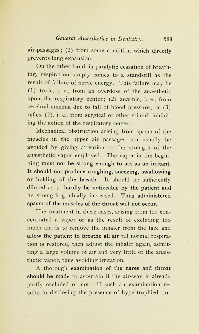 air-passages; (3) from some condition which directly prevents lung expansion. On the other hand, in paralytic cessation of breath- ing, respiration simply comes to a standstill as the result of failure of nerve energy. This failure may be (1) toxic, i. e., from an overdose of the anaesthetic upon the respiratory center; (2) anaemic, i. e., from cerebral anaemia due to fall of blood pressure; or (3) reflex (?), i. e., from surgical or other stimuli inhibit- ing the action of the respiratory center. Mechanical obstruction arising from spasm of the muscles in the upper air passages can usually be avoided by giving attention to the strength of the anaesthetic vapor employed. The vapor in the begin- ning must not be strong enough to act as an irritant. It should not produce coughing, sneezing, swallow^ing or holding of the breath. It should be sufficiently diluted as to hardly be noticeable by the patient and its strength gradually increased. Thus administered spasm of the muscles of the throat will not occur. The treatment in these cases, arising from too con- centrated a vapor or as the result of excluding too much air, is to remove the inhaler from the face and allow the patient to breathe all air till normal respira- tion is restored, then adjust the inhaler again, admit- ting a large volume of air and very little of the anaes- thetic vapor, thus avoiding irritation. A thorough examination of the nares and throat should be made to ascertain if the air-way is already partly occluded or not. If such an examination re- sults in disclosing the presence of hypertrophied tur-