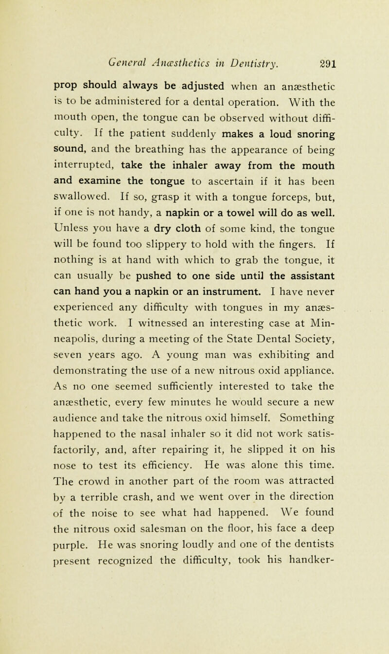 prop should always be adjusted when an anaesthetic is to be administered for a dental operation. With the mouth open, the tongue can be observed without diffi- culty. If the patient suddenly makes a loud snoring sound, and the breathing has the appearance of being interrupted, take the inhaler away from the mouth and examine the tongue to ascertain if it has been swallowed. If so, grasp it with a tongue forceps, but, if one is not handy, a napkin or a towel will do as well. Unless you have a dry cloth of some kind, the tongue will be found too slippery to hold with the fingers. If nothing is at hand with which to grab the tongue, it can usually be pushed to one side until the assistant can hand you a napkin or an instrument. I have never experienced any difficulty with tongues in my anaes- thetic work. I witnessed an interesting case at Min- neapolis, during a meeting of the State Dental Society, seven years ago. A young man was exhibiting and demonstrating the use of a new nitrous oxid appliance. As no one seemed sufficiently interested to take the anaesthetic, every few minutes he would secure a new audience and take the nitrous oxid himself. Something happened to the nasal inhaler so it did not work satis- factorily, and, after repairing it, he slipped it on his nose to test its efficiency. He was alone this time. The crowd in another part of the room was attracted by a terrible crash, and we went over in the direction of the noise to see what had happened. We found the nitrous oxid salesman on the floor, his face a deep purple. He was snoring loudly and one of the dentists present recognized the difficulty, took his handker-