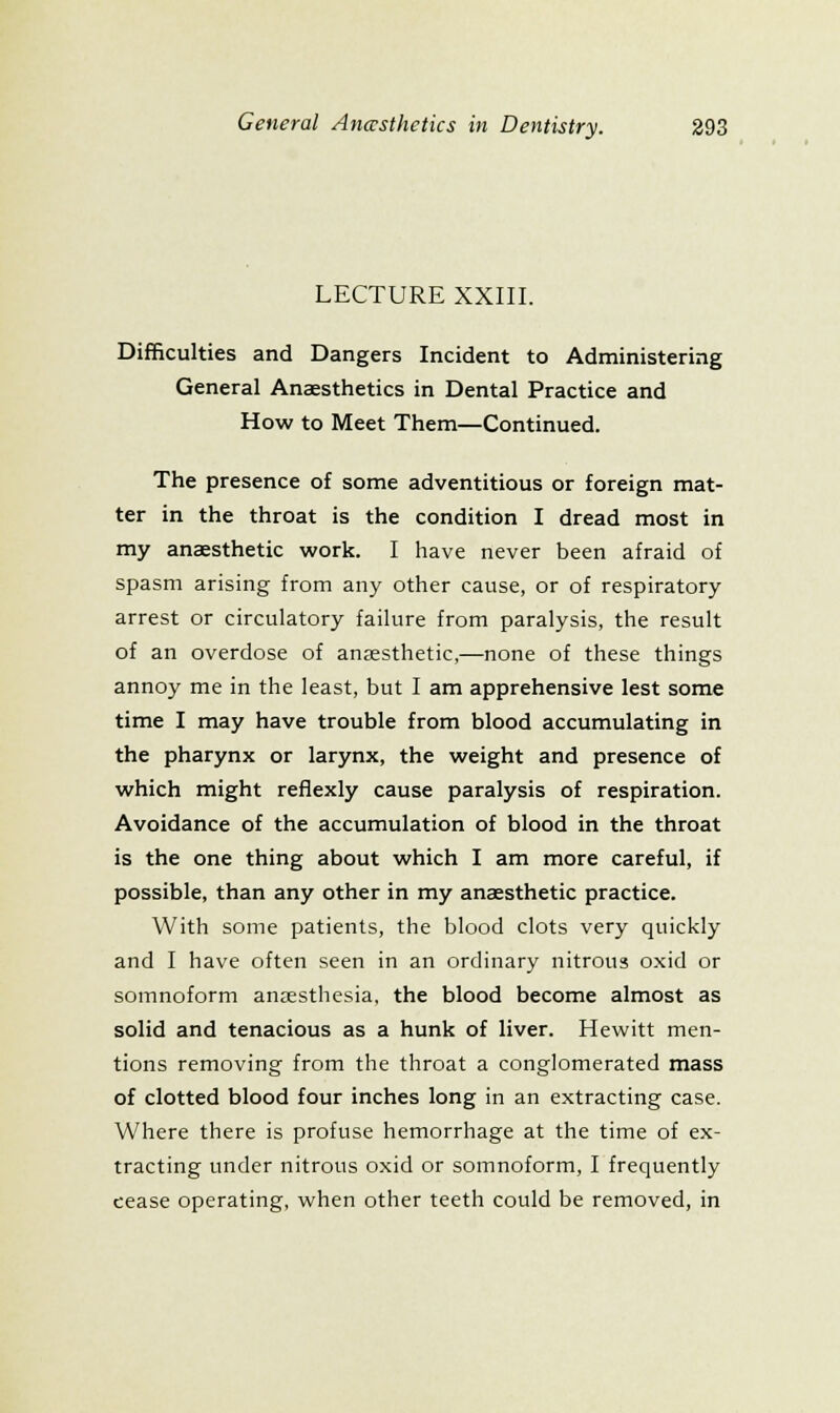 LECTURE XXIII. Difficulties and Dangers Incident to Administering General Anaesthetics in Dental Practice and How to Meet Them—Continued. The presence of some adventitious or foreign mat- ter in the throat is the condition I dread most in my anaesthetic work. I have never been afraid of spasm arising from any other cause, or of respiratory arrest or circulatory failure from paralysis, the result of an overdose of ansesthetic,—none of these things annoy me in the least, but I am apprehensive lest some time I may have trouble from blood accumulating in the pharynx or larynx, the weight and presence of which might reflexly cause paralysis of respiration. Avoidance of the accumulation of blood in the throat is the one thing about which I am more careful, if possible, than any other in my anaesthetic practice. With some patients, the blood clots very quickly and I have often seen in an ordinary nitrous oxid or somnoform anesthesia, the blood become almost as solid and tenacious as a hunk of liver. Hewitt men- tions removing from the throat a conglomerated mass of clotted blood four inches long in an extracting case. Where there is profuse hemorrhage at the time of ex- tracting under nitrous oxid or somnoform, I frequently cease operating, when other teeth could be removed, in