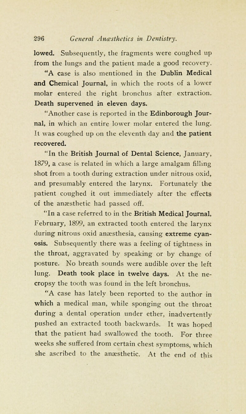 lowed. Subsequently, the fragments were coughed up from the hings and the patient made a good recovery. A case is also mentioned in the Dublin Medical and Chemical Journal, in which the roots of a lower molar entered the right bronchus after extraction. Death supervened in eleven days. Another case is reported in the Edinborough Jour- nal, in which an entire lower molar entered the lung. It was coughed up on the eleventh day and the patient recovered. In the British Journal of Dental Science, January, 1879, a case is related in which a large amalgam fillmg shot from a tooth during extraction under nitrous oxid, and presumably entered the larynx. Fortunately the patient coughed it out immediately after the effects of the anaesthetic had passed off. In a case referred to in the British Medical Journal, February, 1899, an extracted tooth entered the larynx during nitrous oxid anaesthesia, causing extreme cyan- osis. Subsequently there was a feeling of tightness in the throat, aggravated by speaking or by change of posture. No breath sounds were audible over the left lung. Death took place in twelve days. At the ne- cropsy the tooth was found in the left bronchus. A case has lately been reported to the author in which a medical man, while sponging out the throat during a dental operation under ether, inadvertently pushed an extracted tooth backwards. It was hoped that the patient had swallowed the tooth. For three weeks she suffered from certain chest symptomSv which she ascribed to the anaesthetic. At the end of this