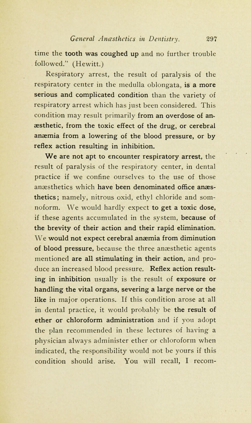 time the tooth was coughed up and no further trouble followed. (Hewitt.) Respiratory arrest, the result of paralysis of the respiratory center in the medulla oblongata, is a more serious and complicated condition than the variety of respiratory arrest which has just been considered. This condition may result primarily from an overdose of an- aesthetic, from the toxic effect of the drug, or cerebral anaemia from a lowering of the blood pressure, or by reflex action resulting in inhibition. We are not apt to encounter respiratory arrest, the result of paralysis of the respiratory center, in dental practice if we confine ourselves to the use of those anaesthetics which have been denominated office anaes- thetics; namely, nitrous oxid, eth3'l chloride and som- noform. We would hardly expect to get a toxic dose, if these agents accumulated in the system, because of the brevity of their action and their rapid elimination. We would not expect cerebral anaemia from diminution of blood pressure, because the three anaesthetic agents mentioned are all stimulating in their action, and pro- duce an increased blood pressure. Reflex action result- ing in inhibition usually is the result of exposure or handling the vital organs, severing a large nerve or the like in major operations. If this condition arose at all in dental practice, it would probably be the result of ether or chloroform administration and if j-on adopt the plan recommended in these lectures of having a physician always administer ether or chloroform when indicated, the responsibility would not be yours if this