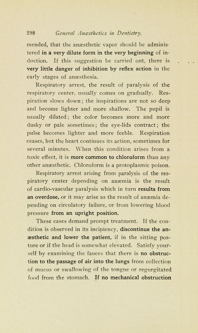 mended, that the anaesthetic vapor should be adminis- tered in a very dilute form in the very beginning of in- diiction. If this suggestion lie carried out, there is very little danger of inhibition by reflex action in the early stages of anaesthesia. Respiratory arrest, the result of paralysis of the respiratory center, usually comes on gradually. Res- piration slows down; the inspirations are not so deep and become lighter and more shallow. The pupil is usually dilated; the color becomes more and more dusky or pale sometimes; the eye-lids contract; the pulse becomes lighter and more feeble. Respiration ceases, but the heart continues its action, sometimes for several minutes. When this condition arises from a toxic effect, it is more common to chloroform than any other anaesthetic. Chloroform is a protoplasmic poison. Respiratory arrest arising from paralysis of the res- piratory center depending on anaemia is the result of cardio-vascular paralysis which in turn results from an overdose, or it may arise as the result of anjemia de- pending on circulatory failure, or from lowering blood pressure from an upright position. These cases demand prompt treatment. If the con- dition is observed in its incipiency, discontinue the an- aesthetic and lower the patient, if in the sitting pos- ture or if the head is somewhat elevated. Satisfy j-our- self by examining the fauces that there is no obstruc- tion to the passage of air into the lungs from collection of mucus or swallowing of the tongue or regurgitated food from the stomach. If no mechanical obstruction