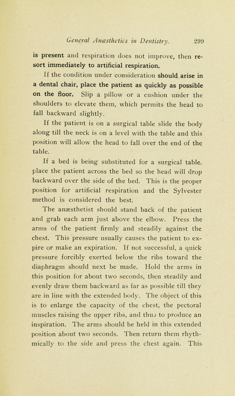 is present and respiration does not improve, then re- sort immediately to artificial respiration. If the condition under consideration should arise in a dental chair, place the patient as quickly as possible on the floor. Slip a pillow or a cushion under the shoulders to elevate them, which permits the head to fall backward slightly. If the patient is on a surgical table slide the body along till the neck is on a level with the table and this position will allow the head to fall over the end of the table. If a bed is being substituted for a surgical table, place the patient across the bed so the head will drop backward over the side of the bed. This is the proper position for artificial respiration and the Sylvester method is considered the best. The anaesthetist should stand back of the patient and grab each arm just above the elbow. Press the arms of the patient firmly and steadily against the chest. This pressure usually causes the patient to ex- pire or make an expiration. If not successful, a quick pressure forcibly exerted below the ribs toward the diaphragm should next be made. Hold the arms in this position for about two seconds, then steadily and evenly draw them backward as far as possible till they are in line with the extended body. The object of this is to enlarge the capacity of the chest, the pectoral muscles raising the upper ribs, and thu.i to produce an inspiration. The arms should be held in this extended position about two seconds. Then return them rhyth- mically to the side and press the chest again. This