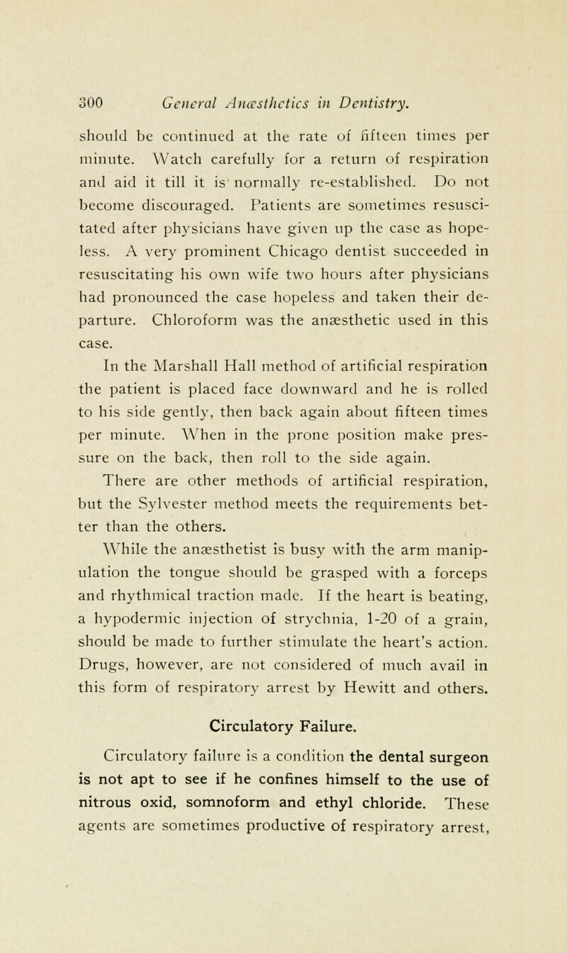 should be continued at the rate of liftcen times per minute. Watch carefully for a return of respiration and aid it till it is normally re-estal)lis]ied. Do not become discouraged. Patients are sometimes resusci- tated after physicians have given up the case as hope- less. A very prominent Chicago dentist succeeded in resuscitating his own wife two hours after physicians had pronounced the case hopeless and taken their de- parture. Chloroform was the anaesthetic used in this case. In the Marshall Hall method of artificial respiration the patient is placed face downward and he is rolled to his side gently, then back again about fifteen times per minute. When in the prone position make pres- sure on the back, then roll to the side again. There are other methods of artificial respiration, but the Sylvester method meets the requirements bet- ter than the others. \\'hile the anaesthetist is busy with the arm manip- ulation the tongue should be grasped with a forceps and rhythmical traction made. If the heart is beating, a hypodermic injection of strychnia, 1-20 of a grain, should be made to further stimulate the heart's action. Drugs, however, are not considered of much avail in this form of respiratory arrest by Hewitt and others. Circulatory Failure. Circulatory failure is a condition the dental surgeon is not apt to see if he confines himself to the use of nitrous oxid, somnoform and ethyl chloride. These agents are sometimes productive of respiratory arrest.