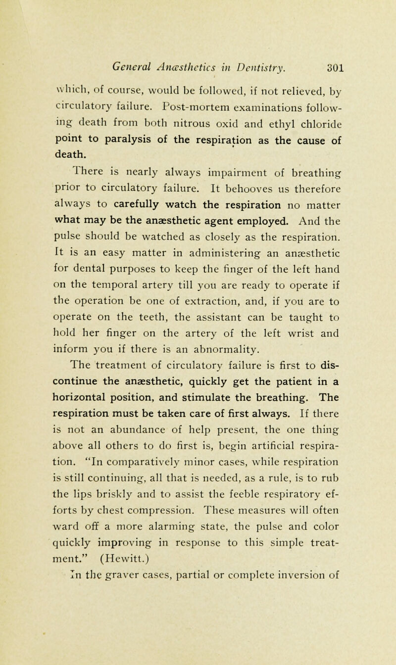 which, of course, would be followed, if not relieved, by circulatory failure. Post-mortem examinations follow- ing death from both nitrous oxid and ethyl chloride point to paralysis of the respiration as the cause of death. There is nearly always impairment of breathing prior to circulatory failure. It behooves us therefore always to carefully watch the respiration no matter what may be the anaesthetic agent employed. And the pulse should be watched as closely as the respiration. It is an easy matter in administering an anaesthetic for dental purposes to keep the finger of the left hand on the temporal artery till you are ready to operate if the operation be one of extraction, and, if you are to operate on the teeth, the assistant can be taught to hold her finger on the artery of the left wrist and inform you if there is an abnormality. The treatment of circulatory failure is first to dis- continue the anaesthetic, quickly get the patient in a horizontal position, and stimulate the breathing. The respiration must be taken care of first always. If there is not an abundance of help present, the one thing above all others to do first is, begin artificial respira- tion. In comparatively minor cases, while respiration is still continuing, all that is needed, as a rule, is to rub the lips briskly and to assist the feeble respiratory ef- forts by chest compression. These measures will often ward off a more alarming state, the pulse and color quickly improving in response to this simple treat- ment. (Hewitt.) In the graver cases, partial or complete inversion of