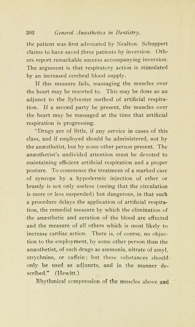 the patient was first advocated by Nealton. Schuppert claims to have saved three patients by inversion. Oth- ers report remarkable success accompanying inversion. The argument is that respiratory action is stimulated by an increased cerebral blood supply. If this measure fails, massaging the muscles over the heart may be resorted to. This may be done as an adjunct to the Sylvester metliod of artificial respira- tion. If a second party be present, the muscles over the heart may be massaged at the time that artificial respiration is progressing. Drugs are of little, if any service in cases of this class, and if employed should be administered, not by the anaesthetist, but by some other person present. The anaesthetist's undivided attention must be devoted to maintaining efiicient artificial respiration and a proper posture. To commence the treatment of a marked case of syncope by a hypodermic injection of ether or brandy is not only useless (seeing that the circulation is more or less suspended) but dangerous, in that such a procedure delays the application of artificial respira- tion, the remedial measure by which the elimination of the anaesthetic and aeration of the blood are effected and the measure of all others which is most likely to increase cardiac action. There is, of course, no objec- tion to the employment, by some other person than the anaesthetist, of such drugs as ammonia, nitrate of amyl, strychnine, or cafifein; but these substances should only be used as adjuncts, and in the manner de- scribed. (Hewitt.) Rhythmical compression of the muscles above and