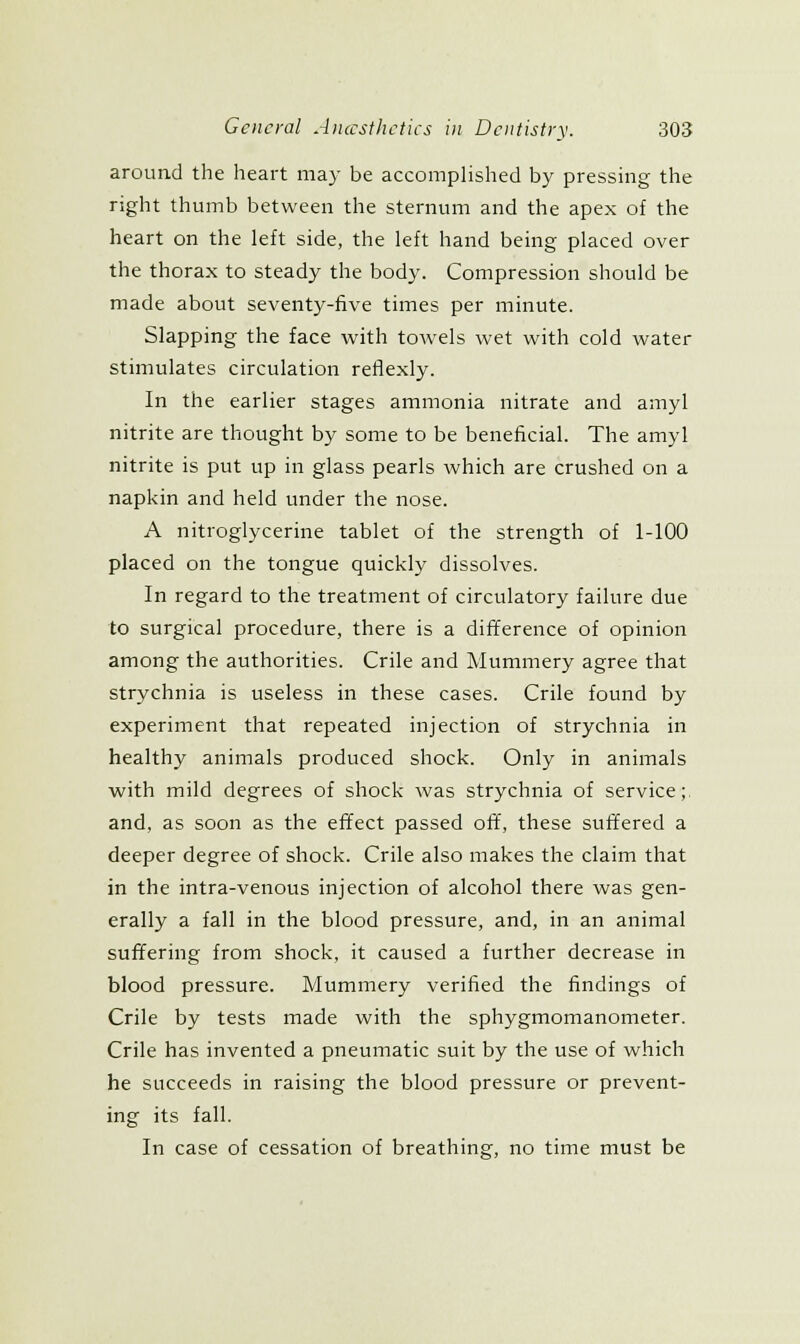 around the heart may be accomplished by pressing the right thumb between the sternum and the apex of the heart on the left side, the left hand being placed over the thorax to steady the body. Compression should be made about seventy-five times per minute. Slapping the face with towels wet with cold water stimulates circulation retfexly. In the earlier stages ammonia nitrate and amyl nitrite are thought by some to be beneficial. The amyl nitrite is put up in glass pearls which are crushed on a napkin and held under the nose. A nitroglycerine tablet of the strength of 1-100 placed on the tongue quickly dissolves. In regard to the treatment of circulatory failure due to surgical procedure, there is a difiference of opinion among the authorities. Crile and Mummery agree that strychnia is useless in these cases. Crile found by experiment that repeated injection of strychnia in healthy animals produced shock. Only in animals with mild degrees of shock was strychnia of service; and, as soon as the effect passed ofif, these suffered a deeper degree of shock. Crile also makes the claim that in the intra-venous injection of alcohol there was gen- erally a fall in the blood pressure, and, in an animal suffering from shock, it caused a further decrease in blood pressure. Mummery verified the findings of Crile by tests made with the sphygmomanometer. Crile has invented a pneumatic suit by the use of which he succeeds in raising the blood pressure or prevent- ing its fall. In case of cessation of breathing-, no time must be
