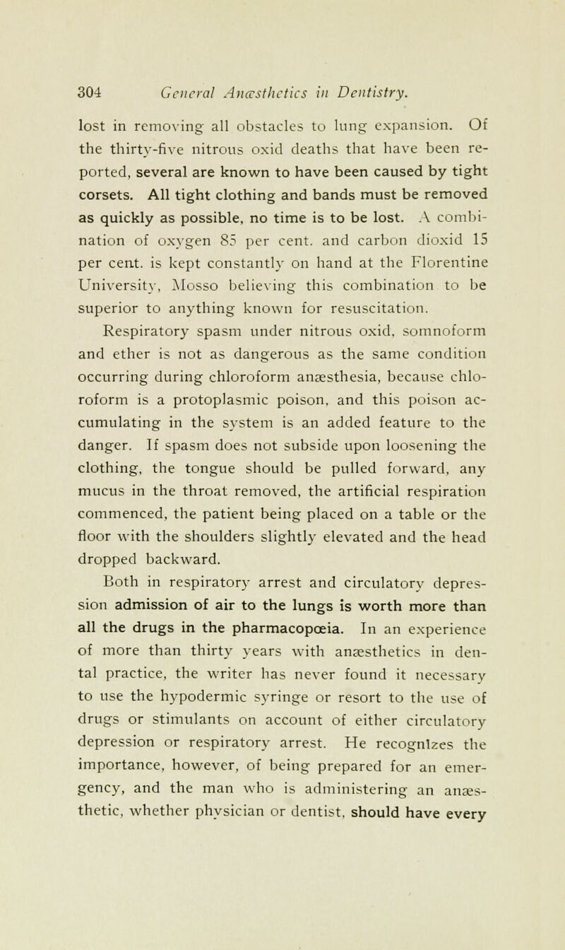 lost in removing all obstacles to lung expansion. Of the thirty-five nitrous oxid deaths that have been re- ported, several are known to have been caused by tight corsets. All tight clothing and bands must be removed as quickly as possible, no time is to be lost. A combi- nation of ox}'gen 85 per cent, and carbon dioxid 15 per cent, is kept constantly on hand at the Florentine University, Mosso believing this combination to be superior to anything known for resuscitation. Respiratory spasm under nitrous oxid. somnoform and ether is not as dangerous as the same condition occurring during chloroform anaesthesia, because chlo- roform is a protoplasmic poison, and this poison ac- cumulating in the system is an added feature to the danger. If spasm does not subside upon loosening the clothing, the tongue should be pulled forward, any mucus in the throat removed, the artificial respiration commenced, the patient being placed on a table or the floor with the shoulders slightly elevated and the head dropped backward. Both in respiratory arrest and circulatory depres- sion admission of air to the lungs is worth more than all the drugs in the pharmacopoeia. In an experience of more than thirty years with anaesthetics in den- tal practice, the writer has never found it necessary to use the hypodermic syringe or resort to the use of drugs or stimulants on account of either circulatory depression or respiratory arrest. He recognizes the importance, however, of being prepared for an emer- gency, and the man who is administering an anaes- thetic, whether physician or dentist, should have every