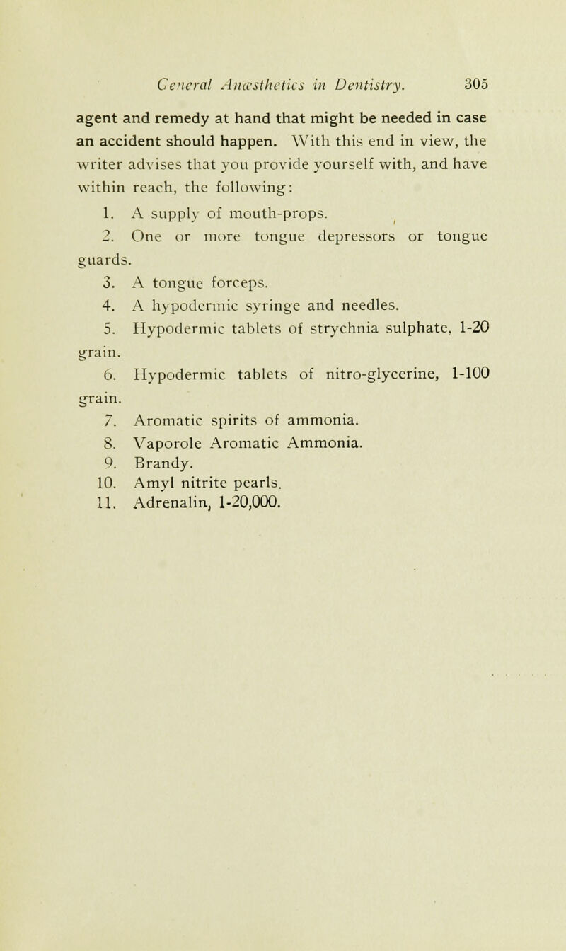 agent and remedy at hand that might be needed in case an accident should happen. With this end in view, the writer advises that you provide yourself with, and have within reach, the following: 1. A supply of mouth-props. 2. One or more tongue depressors or tongue guards. 3. A tongue forceps. 4. A hypodermic syringe and needles. 5. Hypodermic tablets of strychnia sulphate, 1-20 grain. 6. Hypodermic tablets of nitro-glycerine, 1-100 grain. 7. Aromatic spirits of ammonia. 8. Vaporole Aromatic Ammonia. 9. Brandy. 10. Amy! nitrite pearls. 11. Adrenalin, 1-20,000.