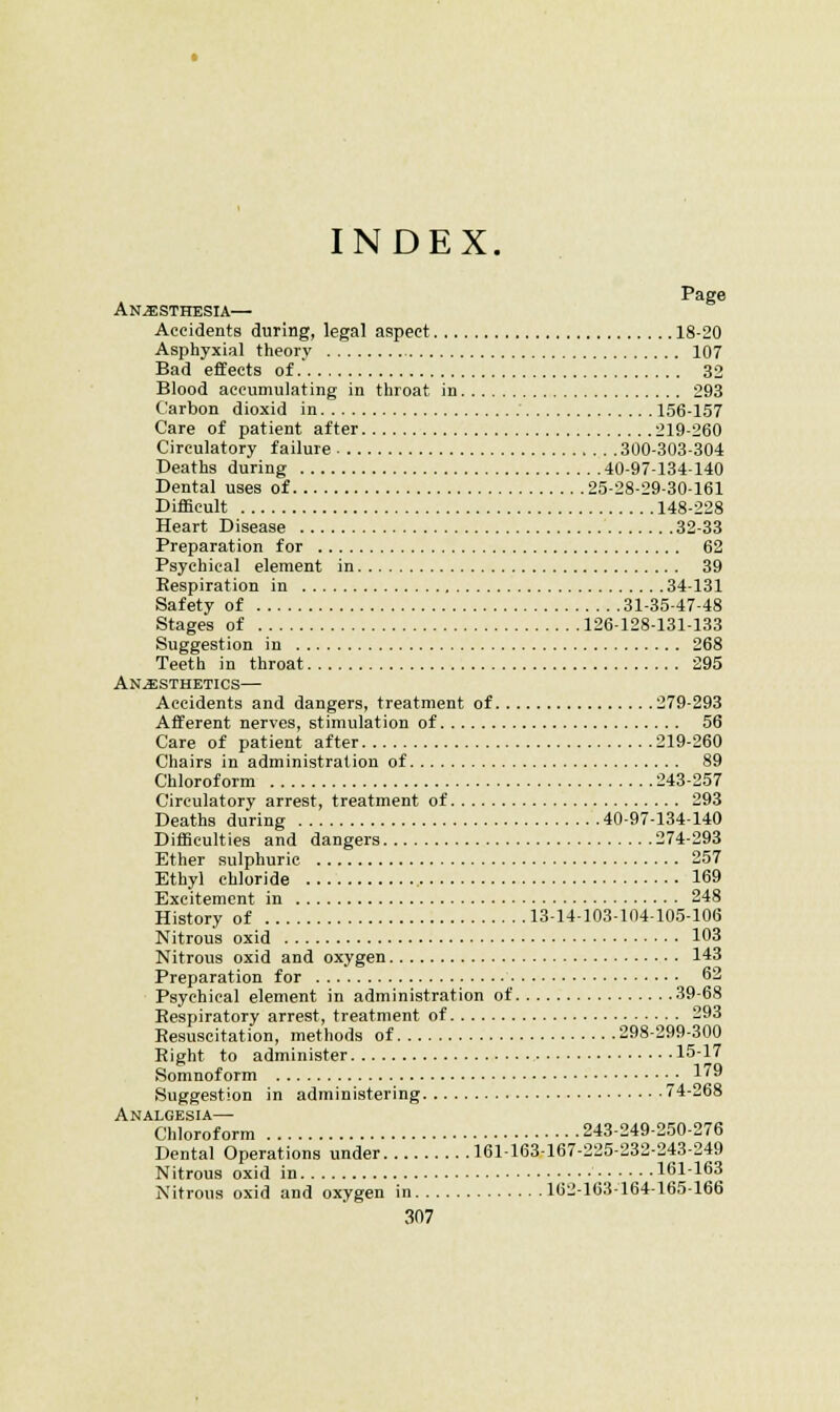 INDEX. Page Anesthesia— Accidents during, legal aspect 18-20 Asphyxia! theory 107 Bad effects of. 32 Blood accumulating in throat in 293 Carbon dioxid in 156-157 Care of patient after 219-260 Circulatory failure 300-303-304 Deaths during 40-97-134-140 Dental uses of 25-28-29-30-161 Difficult 148-228 Heart Disease 32-33 Preparation for 62 Psychical element in 39 Eespiration in 34-131 Safety of 31-35-47-48 Stages of 126-128-131-133 Suggestion in 268 Teeth in throat 295 Anesthetics— Accidents and dangers, treatment of 279-293 Afferent nerves, stimulation of 56 Care of patient after 219-260 Chairs in administration of 89 Chloroform 243-257 Circulatory arrest, treatment of 293 Deaths during 40-97-134-140 Difficulties and dangers 274-293 Ether sulphuric 257 Ethyl chloride 169 Excitement in 248 History of 1314-103-104-105-106 Nitrous oxid 103 Nitrous oxid and oxygen 143 Preparation for • 62 Psychical element in administration of 39-68 Respiratory arrest, treatment of 293 Resuscitation, methods of 298-299-300 Right to administer 15-17 Somnoform — 1'^ Suggestion in administering 74-268 Analgesia— Chloroform 243-249-250-276 Dental Operations under 161163-167-225-232-243-249 Nitrous oxid in 161-163 Nitrous oxid and oxygen in 162-163-164-165-166