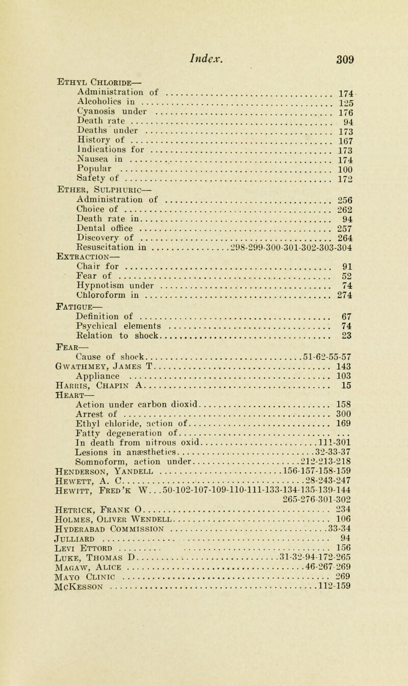 Ethyl Chloride— Administration of 174 Alcoholics in 125 Cyanosis under 176 Deatli rate 94 Deatlis under 173 History of 167 Indications for 173 Nausea in 174 Popular 100 Safety of 172 Ether, Sulphuric— Administration of 256 Choice of 262 Death rate in 94 Dental office 257 Discovery of 264 Eesuscitation in 2i)8-299-300-301-302-303-304 Extraction— Chair for 91 Fear of 52 Hypnotism under 74 Chloroform in 274 Fatigue— Definition of 67 Psychical elements 74 Eelation to shock 23 Fear— Cause of shock 51-62-55-57 GWATHMEY, James T 143 Appliance 103 Hariiis, Chapin a 15 Heart— Action under carbon dioxid 158 Arrest of 300 Ethyl chloride, action of 169 Fatty degeneration of In death from nitrous oxid 111-301 Lesions in anaesthetics 32-33-37 Somnoform, action under 212-213-218 Henderson, Yandell 156-157-158-159 Hewett, A. C 28-243-247 Hewitt, Fred'k W. . .50-102-107-109-110-111-133-134-135-139-144 265-276-301-302 Hetrick, Frank O 234 Holmes, Oliver Wendell 106 Hyderabad Commission 33-34 julliard 94 Levi Ettord 156 Luke, Thomas D 31-32-94-172-265 IVlACiAW, Alice 46-267 269 Mayo Clinic 269 McKesson 112-159