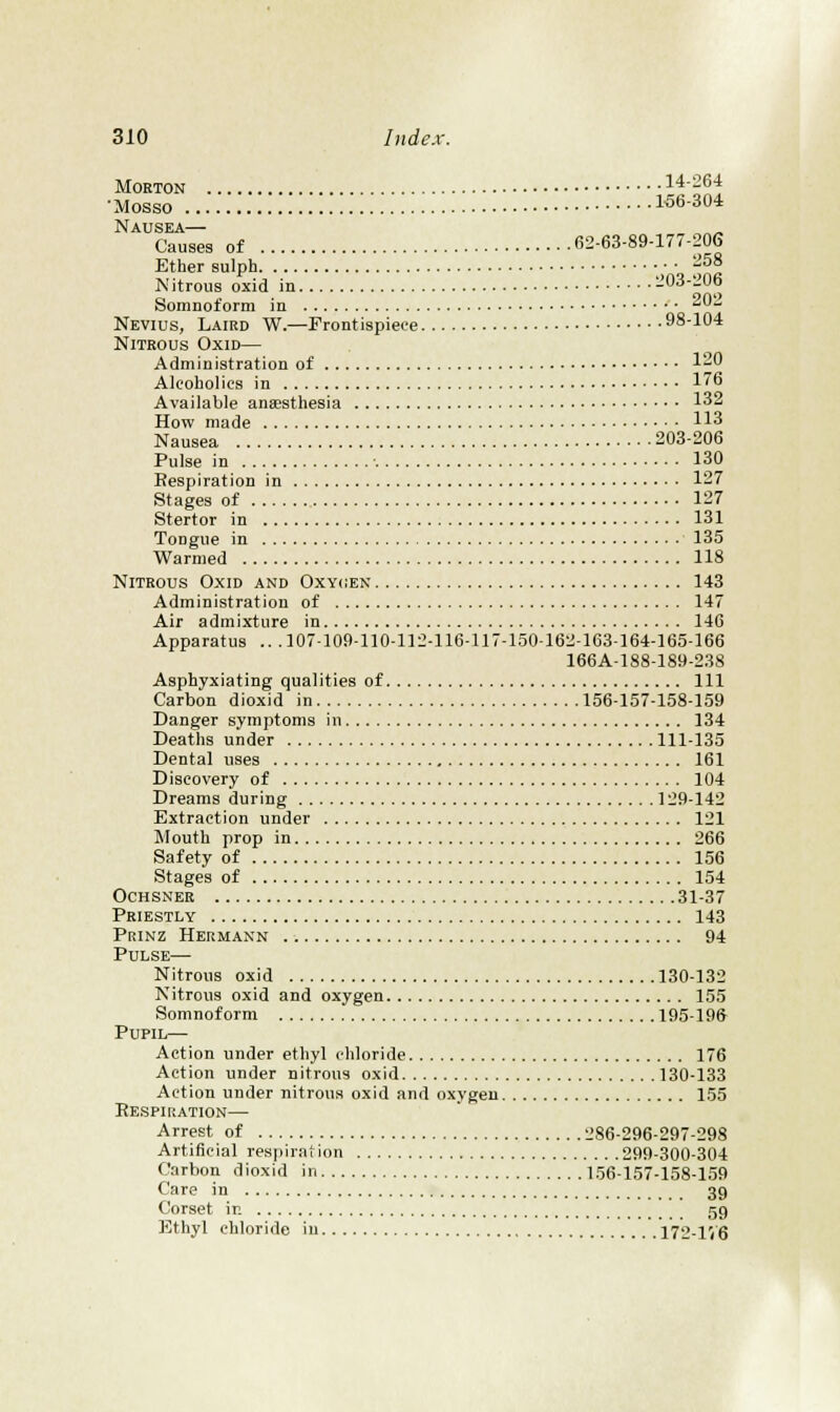 Morton 14-264 •Mosso 156-304 Nausea— Causes of 62-63-89-177-206 Ether sulph ■; ■ j^^S Nitrous oxid in 203-206 Somnoform in 'J-; Nevius, Laird W.—Frontispiece 98-104 Nitrous Oxid— Administration of 1- Alcoholics in 176 Available anaesthesia 132 How made 113 Nausea 203-206 Pulse in 130 Eespiration in 127 Stages of 127 Stertor in 131 Tongue in 135 Warmed 118 Nitrous Oxid and Oxycien 143 Administration of 147 Air admixture in 146 Apparatus .. . 107-109-110-112-116-117-150-162-163-164-165-166 166A-188-189-238 Asphyxiating qualities of Ill Carbon dioxid in 156-157-158-159 Danger symptoms in 134 Deaths under 111-135 Dental uses 161 Discovery of 104 Dreams during 129-142 Extraction under 121 Mouth prop in 266 Safety of 156 Stages of 154 Ochsner 31-37 Priestly 143 Prinz Hermann 94 Pulse— Nitrous oxid 130-132 Nitrous oxid and oxygen 155 Somnoform 195-19ft Pupil— Action under ethyl chloride 176 Action under nitrous oxid 130-133 Action under nitrous oxid and oxygen 155 Respiration— Arrest of 286-296-297-298 Artificial respiration 299-300-304 Carbon dioxid in 156-157-158-159 Care in 39 Corset in 59 Ethyl chloride in 172-1V6