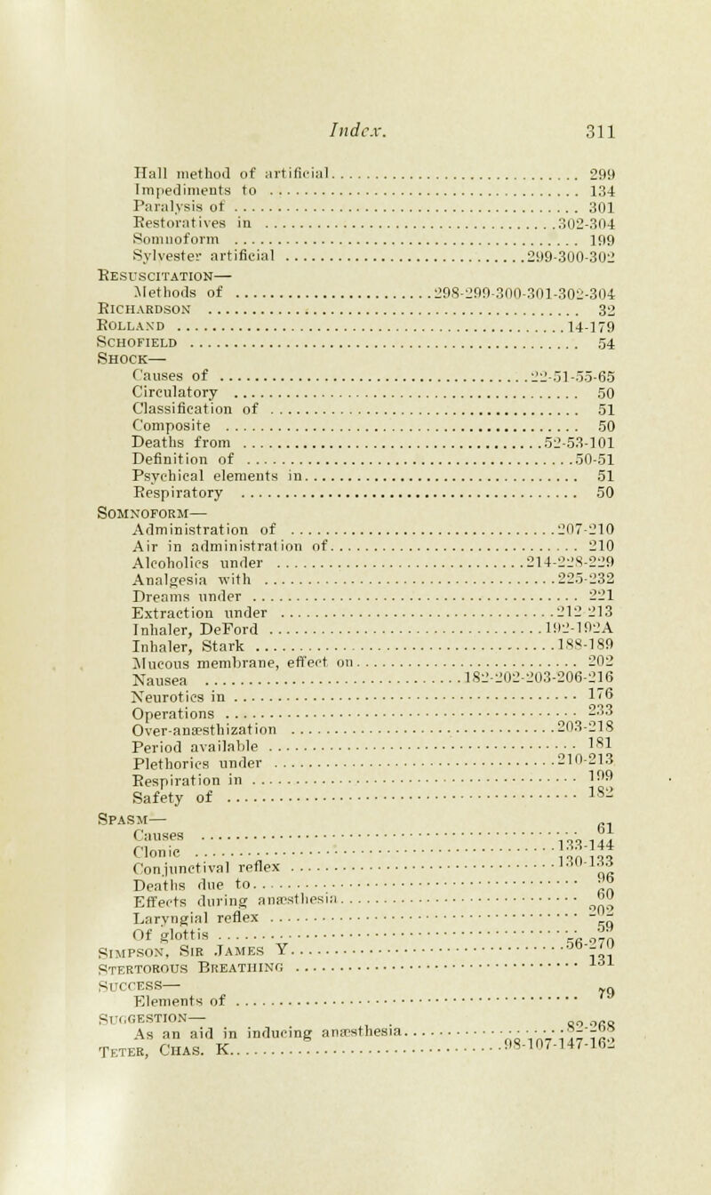 Hall methoJ of nrtificiMl 299 Impediments to 134 Paralysis ot 301 Eestoratives in 302-304 8omnoform 199 Sj'lvestei- artificial 299-300-302 Resuscitation— Methods of 298-299-300-301-302-304 Richardson 32 ROLLAND 14-179 schofield 54 Shock— Causes of 22-51-5-5-65 Circulatory 50 Classitieation of 51 Composite 50 Deaths from 52-53-101 Definition of 50-51 Psychical elements in 51 Respiratory 50 SoMxoroRM— Administration of 207-210 Air in administration of 210 Alcoholics under 214-228-229 Analgesia with 225-232 Dreams under 221 Extraction under 212 213 Inhaler, DeFord U)2-192A Inhaler, Stark 188-189 JIucous membrane, effect on 202 Nausea 182-202-203-206-216 Xeurotics in 16 Operations 233 Over-ana'sthization 203-218 Period available 1^1 Plethorics under 210-213 Respiration in 1^^ Safety of 1'^- Spasm— „^ Causes V^'^ 144 Clonic IfaAt Coniunctival reflex ai Dcatlis due to ■'° Effects during anaesthesia 'J L; arvngial reflex - -^ Of glottis ■■ f SIMPSON', Sir James Y A-ii Stertorous Breathing Success— ^^ Elements of '^ ' As an aid in inducing anesthesia -^ VnVii7'iR^ Teteb, Chas. K 98-107-147-16.