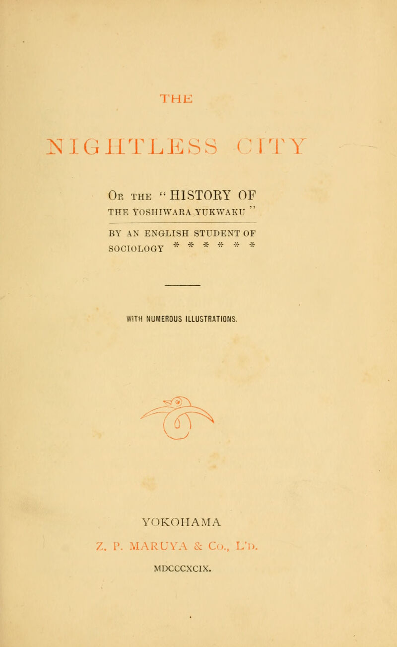 THE NIGHTLESS CITY Or the HISTORY OF THE YOSHIWARA YUKWAKU r BY AN ENGLISH STUDENT OF * * * * -X- -x- SOCIOLOGY WITH NUMEROUS ILLUSTRATIONS. YOKOHAMA Z. \\ MARUYA & C(j., L'l). MDCCCXCIX.