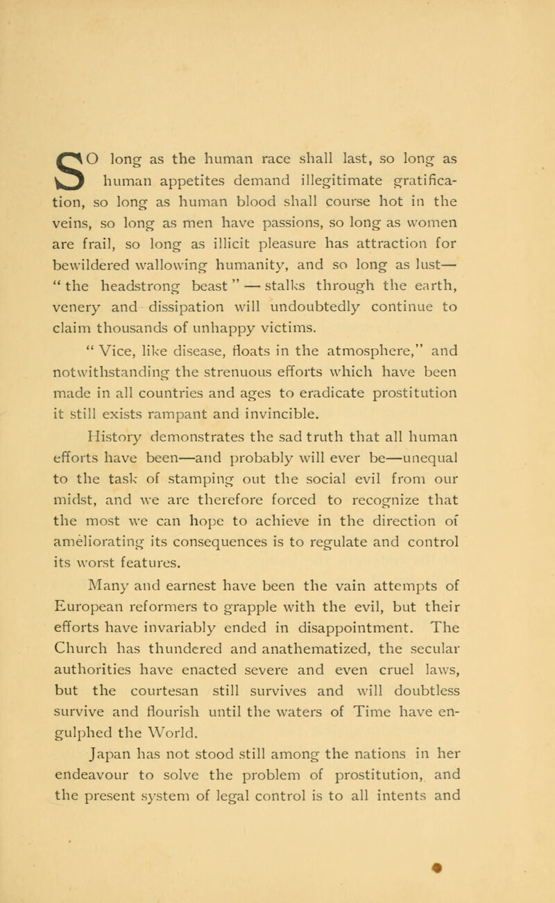 So long as the human race shall last, so long as human appetites demand illegitimate gratifica- tion, so long as human blood shall course hot in the veins, so long as men have passions, so long as women are frail, so long as illicit pleasure has attraction for bewildered wallowing humanity, and so long as lust—  the headstrong beast  — stalks through the earth, venery and dissipation will undoubtedly continue to claim thousands of unhappy victims.  Vice, like disease, floats in the atmosphere, and notwithstanding the strenuous efforts which have been made in all countries and ages to eradicate prostitution it still exists rampant and invincible. History demonstrates the sad truth that all human efforts have been—and probably will ever be—unequal to the task of stamping out the social evil from our midst, and we are therefore forced to recognize that the most we can hope to achieve in the direction of ameliorating its consequences is to regulate and control its worst features. Many and earnest have been the vain attempts of European reformers to grapple with the evil, but their efforts have invariably ended in disappointment. The Church has thundered and anathematized, the secular authorities have enacted severe and even cruel laws, but the courtesan still survives and will doubtless survive and flourish until the waters of Time have en- gulphed the World. Japan has not stood still among the nations in her endeavour to solve the problem of prostitution, and the present system of legal control is to all intents and